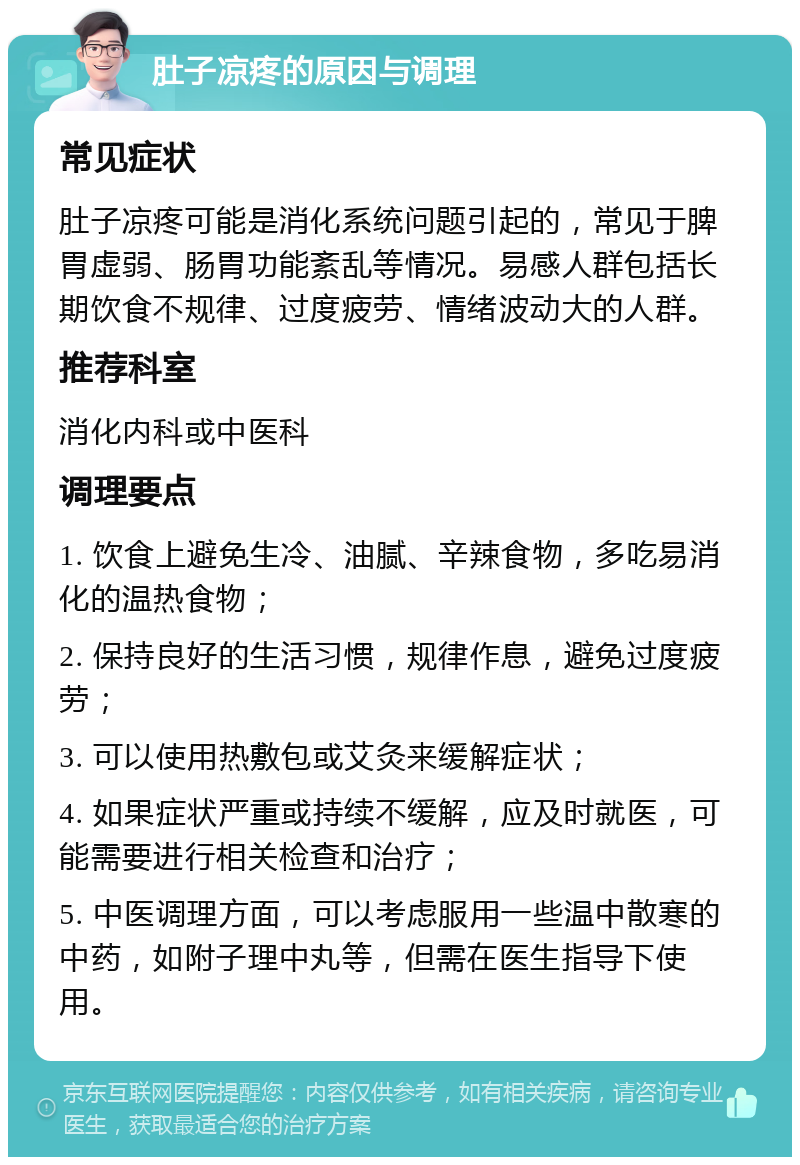 肚子凉疼的原因与调理 常见症状 肚子凉疼可能是消化系统问题引起的，常见于脾胃虚弱、肠胃功能紊乱等情况。易感人群包括长期饮食不规律、过度疲劳、情绪波动大的人群。 推荐科室 消化内科或中医科 调理要点 1. 饮食上避免生冷、油腻、辛辣食物，多吃易消化的温热食物； 2. 保持良好的生活习惯，规律作息，避免过度疲劳； 3. 可以使用热敷包或艾灸来缓解症状； 4. 如果症状严重或持续不缓解，应及时就医，可能需要进行相关检查和治疗； 5. 中医调理方面，可以考虑服用一些温中散寒的中药，如附子理中丸等，但需在医生指导下使用。