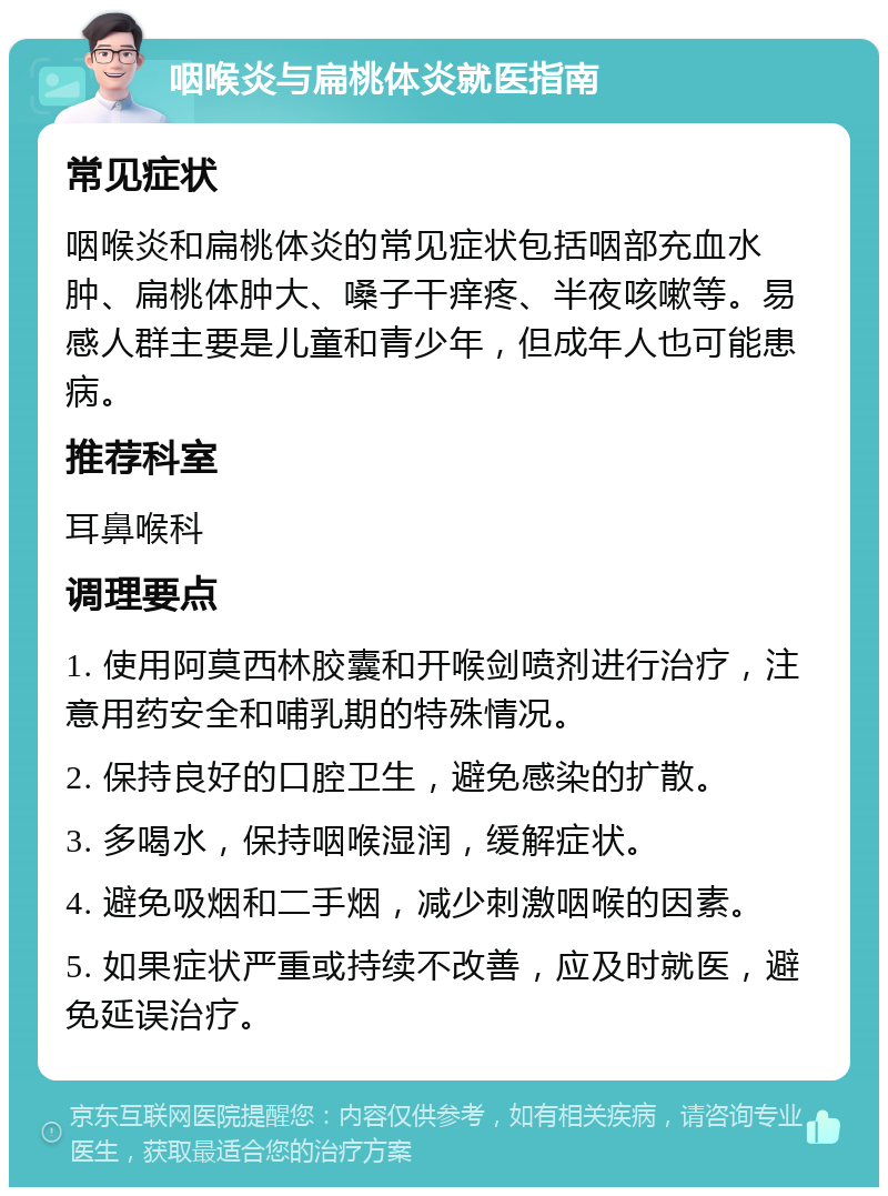 咽喉炎与扁桃体炎就医指南 常见症状 咽喉炎和扁桃体炎的常见症状包括咽部充血水肿、扁桃体肿大、嗓子干痒疼、半夜咳嗽等。易感人群主要是儿童和青少年，但成年人也可能患病。 推荐科室 耳鼻喉科 调理要点 1. 使用阿莫西林胶囊和开喉剑喷剂进行治疗，注意用药安全和哺乳期的特殊情况。 2. 保持良好的口腔卫生，避免感染的扩散。 3. 多喝水，保持咽喉湿润，缓解症状。 4. 避免吸烟和二手烟，减少刺激咽喉的因素。 5. 如果症状严重或持续不改善，应及时就医，避免延误治疗。