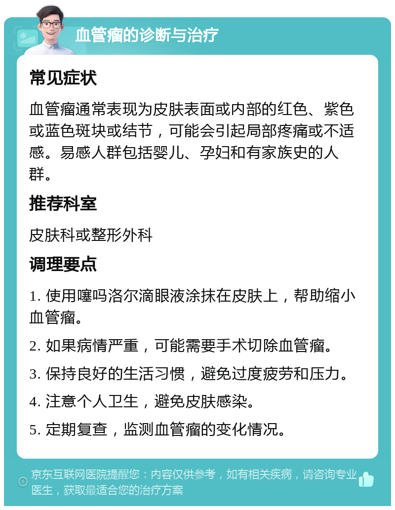 血管瘤的诊断与治疗 常见症状 血管瘤通常表现为皮肤表面或内部的红色、紫色或蓝色斑块或结节，可能会引起局部疼痛或不适感。易感人群包括婴儿、孕妇和有家族史的人群。 推荐科室 皮肤科或整形外科 调理要点 1. 使用噻吗洛尔滴眼液涂抹在皮肤上，帮助缩小血管瘤。 2. 如果病情严重，可能需要手术切除血管瘤。 3. 保持良好的生活习惯，避免过度疲劳和压力。 4. 注意个人卫生，避免皮肤感染。 5. 定期复查，监测血管瘤的变化情况。