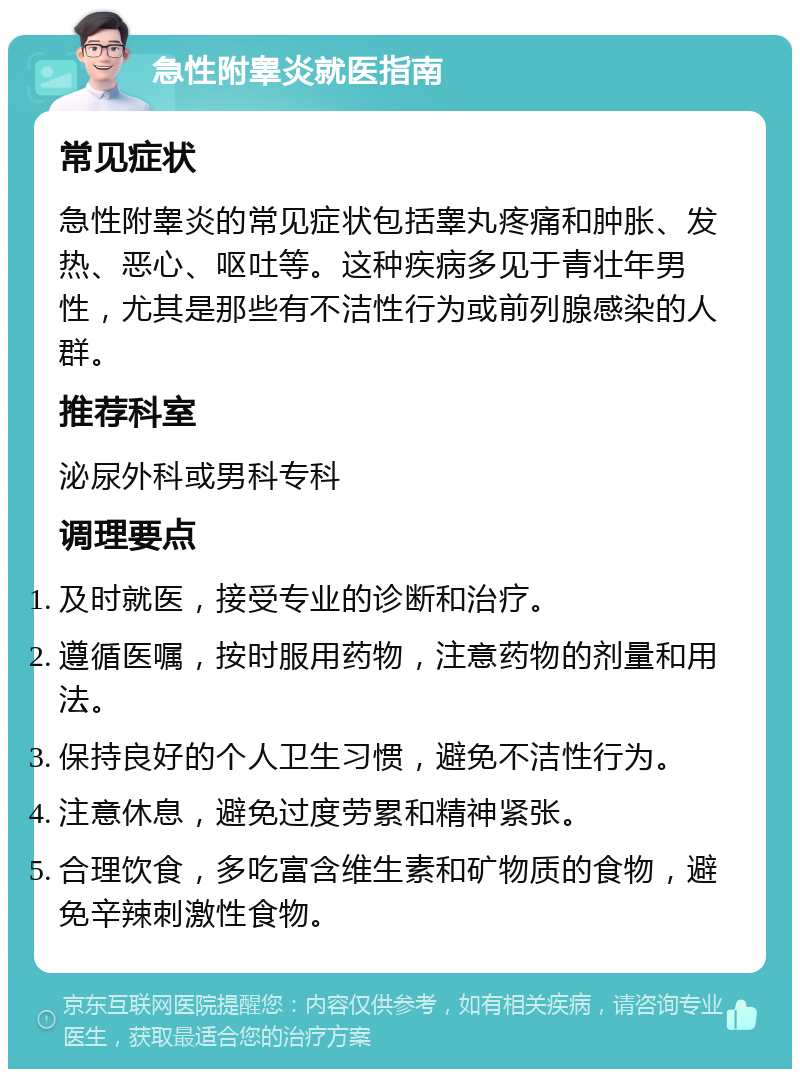 急性附睾炎就医指南 常见症状 急性附睾炎的常见症状包括睾丸疼痛和肿胀、发热、恶心、呕吐等。这种疾病多见于青壮年男性，尤其是那些有不洁性行为或前列腺感染的人群。 推荐科室 泌尿外科或男科专科 调理要点 及时就医，接受专业的诊断和治疗。 遵循医嘱，按时服用药物，注意药物的剂量和用法。 保持良好的个人卫生习惯，避免不洁性行为。 注意休息，避免过度劳累和精神紧张。 合理饮食，多吃富含维生素和矿物质的食物，避免辛辣刺激性食物。