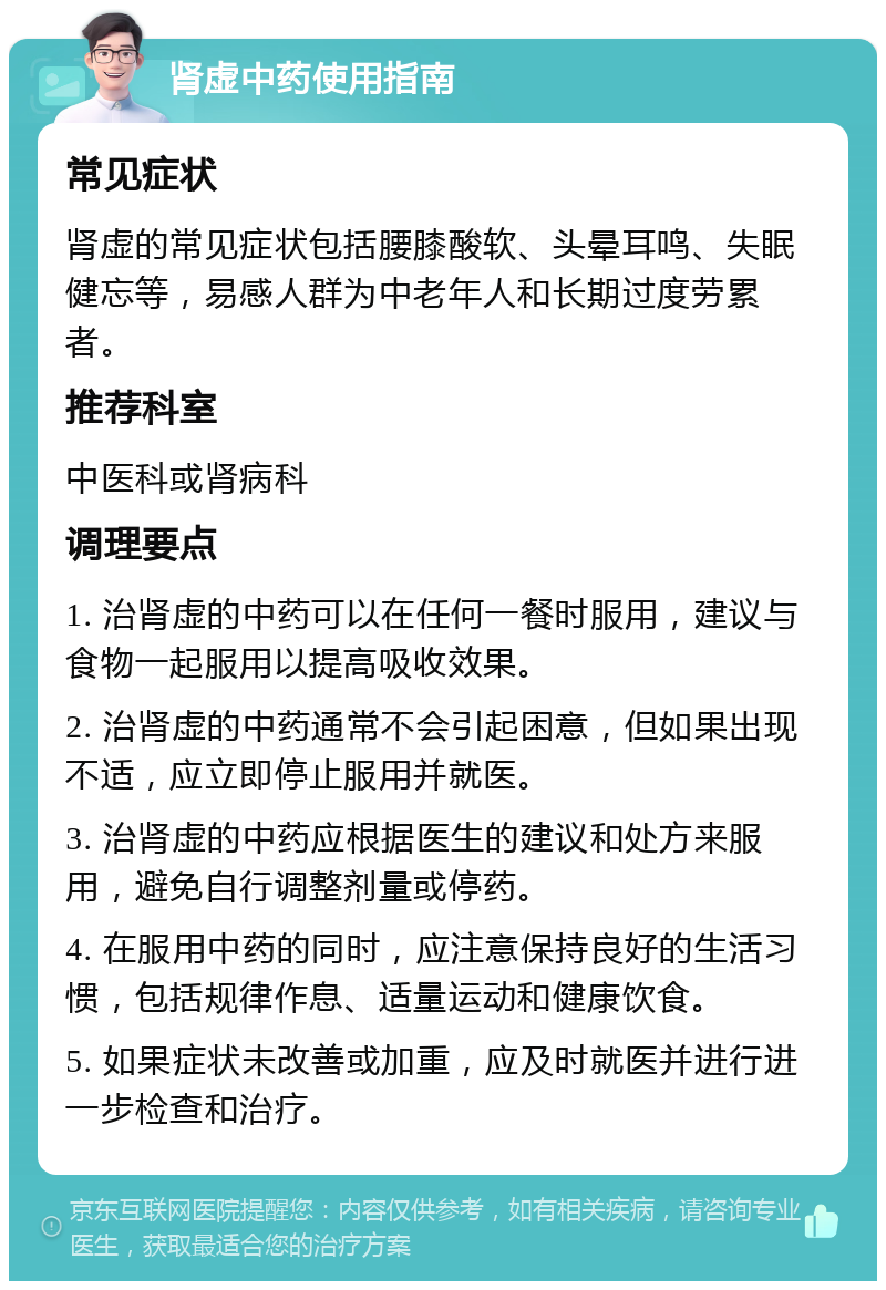 肾虚中药使用指南 常见症状 肾虚的常见症状包括腰膝酸软、头晕耳鸣、失眠健忘等，易感人群为中老年人和长期过度劳累者。 推荐科室 中医科或肾病科 调理要点 1. 治肾虚的中药可以在任何一餐时服用，建议与食物一起服用以提高吸收效果。 2. 治肾虚的中药通常不会引起困意，但如果出现不适，应立即停止服用并就医。 3. 治肾虚的中药应根据医生的建议和处方来服用，避免自行调整剂量或停药。 4. 在服用中药的同时，应注意保持良好的生活习惯，包括规律作息、适量运动和健康饮食。 5. 如果症状未改善或加重，应及时就医并进行进一步检查和治疗。