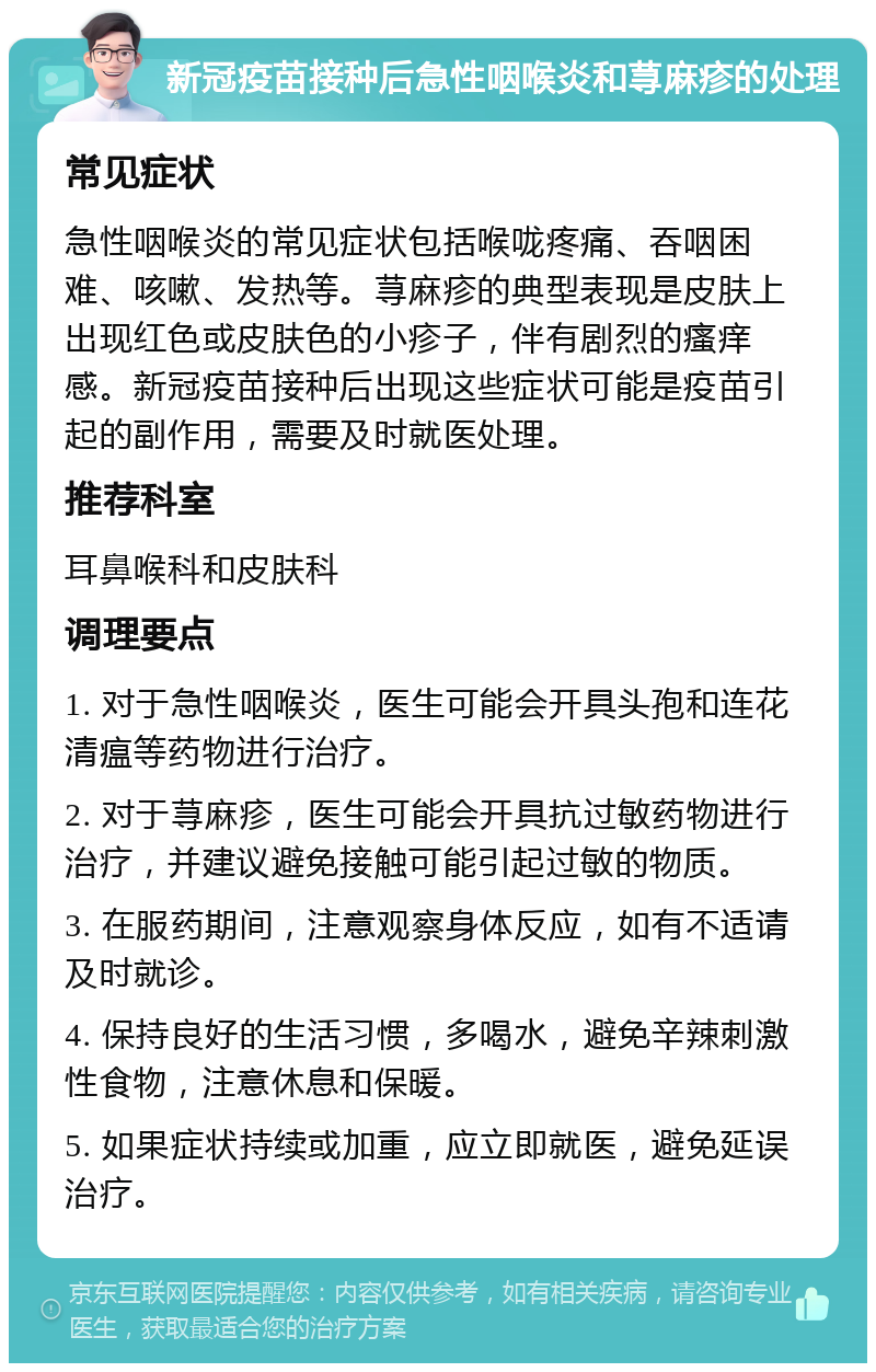 新冠疫苗接种后急性咽喉炎和荨麻疹的处理 常见症状 急性咽喉炎的常见症状包括喉咙疼痛、吞咽困难、咳嗽、发热等。荨麻疹的典型表现是皮肤上出现红色或皮肤色的小疹子，伴有剧烈的瘙痒感。新冠疫苗接种后出现这些症状可能是疫苗引起的副作用，需要及时就医处理。 推荐科室 耳鼻喉科和皮肤科 调理要点 1. 对于急性咽喉炎，医生可能会开具头孢和连花清瘟等药物进行治疗。 2. 对于荨麻疹，医生可能会开具抗过敏药物进行治疗，并建议避免接触可能引起过敏的物质。 3. 在服药期间，注意观察身体反应，如有不适请及时就诊。 4. 保持良好的生活习惯，多喝水，避免辛辣刺激性食物，注意休息和保暖。 5. 如果症状持续或加重，应立即就医，避免延误治疗。