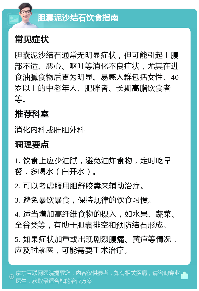 胆囊泥沙结石饮食指南 常见症状 胆囊泥沙结石通常无明显症状，但可能引起上腹部不适、恶心、呕吐等消化不良症状，尤其在进食油腻食物后更为明显。易感人群包括女性、40岁以上的中老年人、肥胖者、长期高脂饮食者等。 推荐科室 消化内科或肝胆外科 调理要点 1. 饮食上应少油腻，避免油炸食物，定时吃早餐，多喝水（白开水）。 2. 可以考虑服用胆舒胶囊来辅助治疗。 3. 避免暴饮暴食，保持规律的饮食习惯。 4. 适当增加高纤维食物的摄入，如水果、蔬菜、全谷类等，有助于胆囊排空和预防结石形成。 5. 如果症状加重或出现剧烈腹痛、黄疸等情况，应及时就医，可能需要手术治疗。