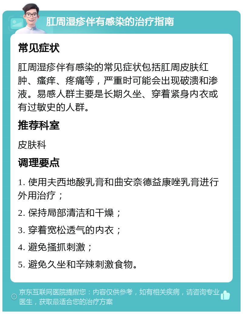 肛周湿疹伴有感染的治疗指南 常见症状 肛周湿疹伴有感染的常见症状包括肛周皮肤红肿、瘙痒、疼痛等，严重时可能会出现破溃和渗液。易感人群主要是长期久坐、穿着紧身内衣或有过敏史的人群。 推荐科室 皮肤科 调理要点 1. 使用夫西地酸乳膏和曲安奈德益康唑乳膏进行外用治疗； 2. 保持局部清洁和干燥； 3. 穿着宽松透气的内衣； 4. 避免搔抓刺激； 5. 避免久坐和辛辣刺激食物。