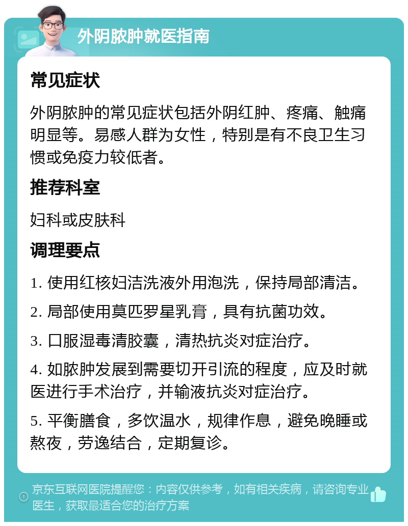 外阴脓肿就医指南 常见症状 外阴脓肿的常见症状包括外阴红肿、疼痛、触痛明显等。易感人群为女性，特别是有不良卫生习惯或免疫力较低者。 推荐科室 妇科或皮肤科 调理要点 1. 使用红核妇洁洗液外用泡洗，保持局部清洁。 2. 局部使用莫匹罗星乳膏，具有抗菌功效。 3. 口服湿毒清胶囊，清热抗炎对症治疗。 4. 如脓肿发展到需要切开引流的程度，应及时就医进行手术治疗，并输液抗炎对症治疗。 5. 平衡膳食，多饮温水，规律作息，避免晚睡或熬夜，劳逸结合，定期复诊。