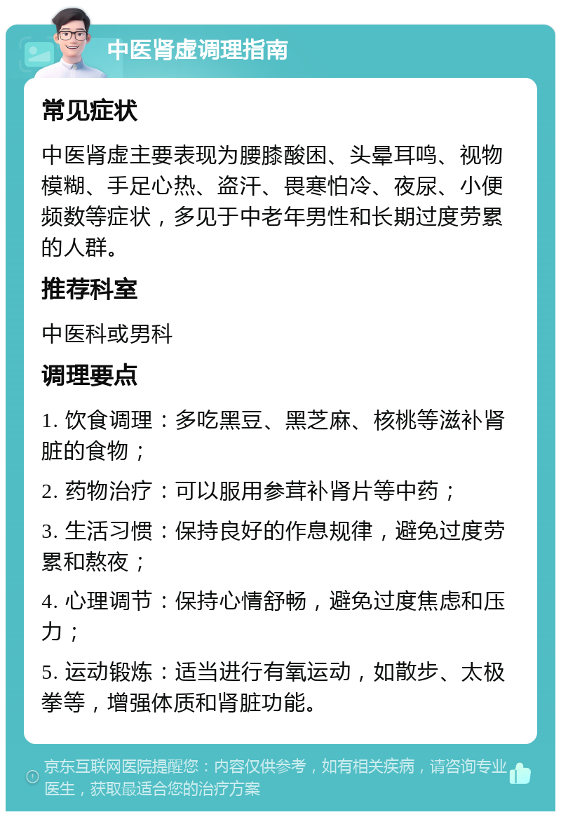 中医肾虚调理指南 常见症状 中医肾虚主要表现为腰膝酸困、头晕耳鸣、视物模糊、手足心热、盗汗、畏寒怕冷、夜尿、小便频数等症状，多见于中老年男性和长期过度劳累的人群。 推荐科室 中医科或男科 调理要点 1. 饮食调理：多吃黑豆、黑芝麻、核桃等滋补肾脏的食物； 2. 药物治疗：可以服用参茸补肾片等中药； 3. 生活习惯：保持良好的作息规律，避免过度劳累和熬夜； 4. 心理调节：保持心情舒畅，避免过度焦虑和压力； 5. 运动锻炼：适当进行有氧运动，如散步、太极拳等，增强体质和肾脏功能。