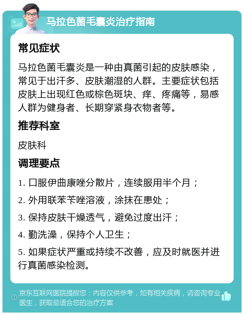 马拉色菌毛囊炎治疗指南 常见症状 马拉色菌毛囊炎是一种由真菌引起的皮肤感染，常见于出汗多、皮肤潮湿的人群。主要症状包括皮肤上出现红色或棕色斑块、痒、疼痛等，易感人群为健身者、长期穿紧身衣物者等。 推荐科室 皮肤科 调理要点 1. 口服伊曲康唑分散片，连续服用半个月； 2. 外用联苯苄唑溶液，涂抹在患处； 3. 保持皮肤干燥透气，避免过度出汗； 4. 勤洗澡，保持个人卫生； 5. 如果症状严重或持续不改善，应及时就医并进行真菌感染检测。