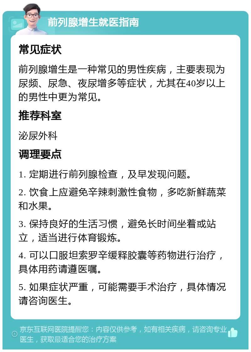 前列腺增生就医指南 常见症状 前列腺增生是一种常见的男性疾病，主要表现为尿频、尿急、夜尿增多等症状，尤其在40岁以上的男性中更为常见。 推荐科室 泌尿外科 调理要点 1. 定期进行前列腺检查，及早发现问题。 2. 饮食上应避免辛辣刺激性食物，多吃新鲜蔬菜和水果。 3. 保持良好的生活习惯，避免长时间坐着或站立，适当进行体育锻炼。 4. 可以口服坦索罗辛缓释胶囊等药物进行治疗，具体用药请遵医嘱。 5. 如果症状严重，可能需要手术治疗，具体情况请咨询医生。