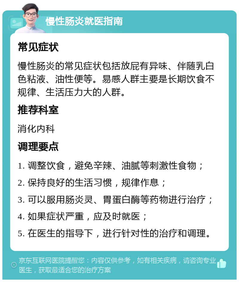 慢性肠炎就医指南 常见症状 慢性肠炎的常见症状包括放屁有异味、伴随乳白色粘液、油性便等。易感人群主要是长期饮食不规律、生活压力大的人群。 推荐科室 消化内科 调理要点 1. 调整饮食，避免辛辣、油腻等刺激性食物； 2. 保持良好的生活习惯，规律作息； 3. 可以服用肠炎灵、胃蛋白酶等药物进行治疗； 4. 如果症状严重，应及时就医； 5. 在医生的指导下，进行针对性的治疗和调理。