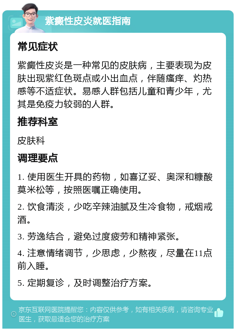 紫癜性皮炎就医指南 常见症状 紫癜性皮炎是一种常见的皮肤病，主要表现为皮肤出现紫红色斑点或小出血点，伴随瘙痒、灼热感等不适症状。易感人群包括儿童和青少年，尤其是免疫力较弱的人群。 推荐科室 皮肤科 调理要点 1. 使用医生开具的药物，如喜辽妥、奥深和糠酸莫米松等，按照医嘱正确使用。 2. 饮食清淡，少吃辛辣油腻及生冷食物，戒烟戒酒。 3. 劳逸结合，避免过度疲劳和精神紧张。 4. 注意情绪调节，少思虑，少熬夜，尽量在11点前入睡。 5. 定期复诊，及时调整治疗方案。