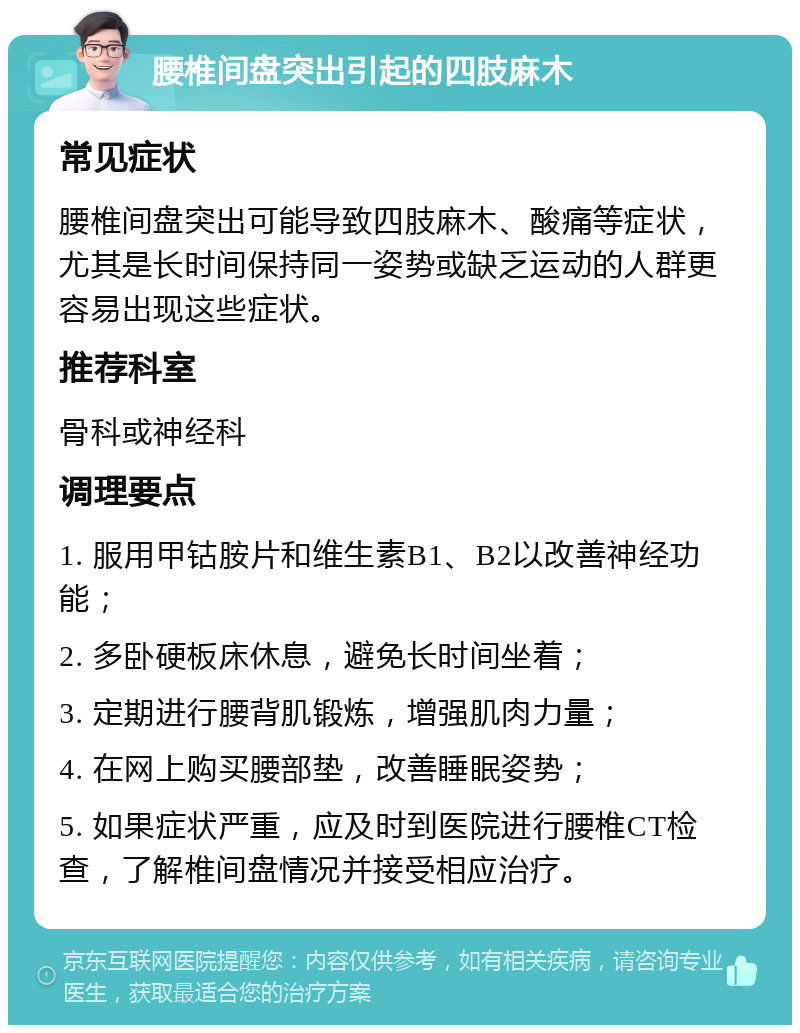 腰椎间盘突出引起的四肢麻木 常见症状 腰椎间盘突出可能导致四肢麻木、酸痛等症状，尤其是长时间保持同一姿势或缺乏运动的人群更容易出现这些症状。 推荐科室 骨科或神经科 调理要点 1. 服用甲钴胺片和维生素B1、B2以改善神经功能； 2. 多卧硬板床休息，避免长时间坐着； 3. 定期进行腰背肌锻炼，增强肌肉力量； 4. 在网上购买腰部垫，改善睡眠姿势； 5. 如果症状严重，应及时到医院进行腰椎CT检查，了解椎间盘情况并接受相应治疗。