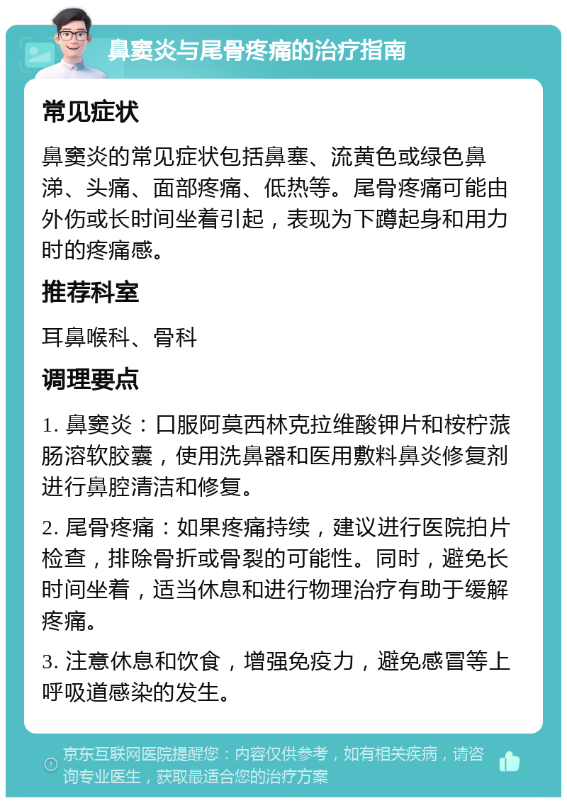 鼻窦炎与尾骨疼痛的治疗指南 常见症状 鼻窦炎的常见症状包括鼻塞、流黄色或绿色鼻涕、头痛、面部疼痛、低热等。尾骨疼痛可能由外伤或长时间坐着引起，表现为下蹲起身和用力时的疼痛感。 推荐科室 耳鼻喉科、骨科 调理要点 1. 鼻窦炎：口服阿莫西林克拉维酸钾片和桉柠蒎肠溶软胶囊，使用洗鼻器和医用敷料鼻炎修复剂进行鼻腔清洁和修复。 2. 尾骨疼痛：如果疼痛持续，建议进行医院拍片检查，排除骨折或骨裂的可能性。同时，避免长时间坐着，适当休息和进行物理治疗有助于缓解疼痛。 3. 注意休息和饮食，增强免疫力，避免感冒等上呼吸道感染的发生。