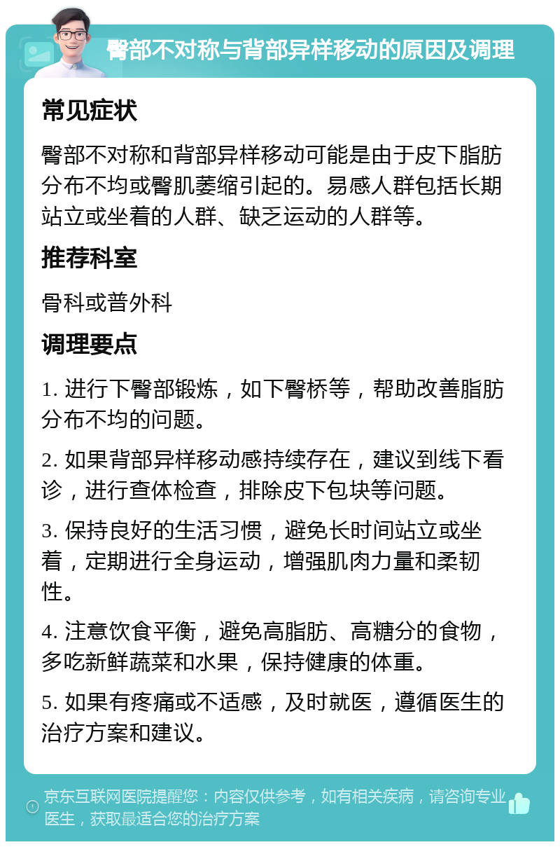 臀部不对称与背部异样移动的原因及调理 常见症状 臀部不对称和背部异样移动可能是由于皮下脂肪分布不均或臀肌萎缩引起的。易感人群包括长期站立或坐着的人群、缺乏运动的人群等。 推荐科室 骨科或普外科 调理要点 1. 进行下臀部锻炼，如下臀桥等，帮助改善脂肪分布不均的问题。 2. 如果背部异样移动感持续存在，建议到线下看诊，进行查体检查，排除皮下包块等问题。 3. 保持良好的生活习惯，避免长时间站立或坐着，定期进行全身运动，增强肌肉力量和柔韧性。 4. 注意饮食平衡，避免高脂肪、高糖分的食物，多吃新鲜蔬菜和水果，保持健康的体重。 5. 如果有疼痛或不适感，及时就医，遵循医生的治疗方案和建议。