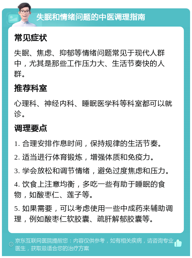 失眠和情绪问题的中医调理指南 常见症状 失眠、焦虑、抑郁等情绪问题常见于现代人群中，尤其是那些工作压力大、生活节奏快的人群。 推荐科室 心理科、神经内科、睡眠医学科等科室都可以就诊。 调理要点 1. 合理安排作息时间，保持规律的生活节奏。 2. 适当进行体育锻炼，增强体质和免疫力。 3. 学会放松和调节情绪，避免过度焦虑和压力。 4. 饮食上注意均衡，多吃一些有助于睡眠的食物，如酸枣仁、莲子等。 5. 如果需要，可以考虑使用一些中成药来辅助调理，例如酸枣仁软胶囊、疏肝解郁胶囊等。