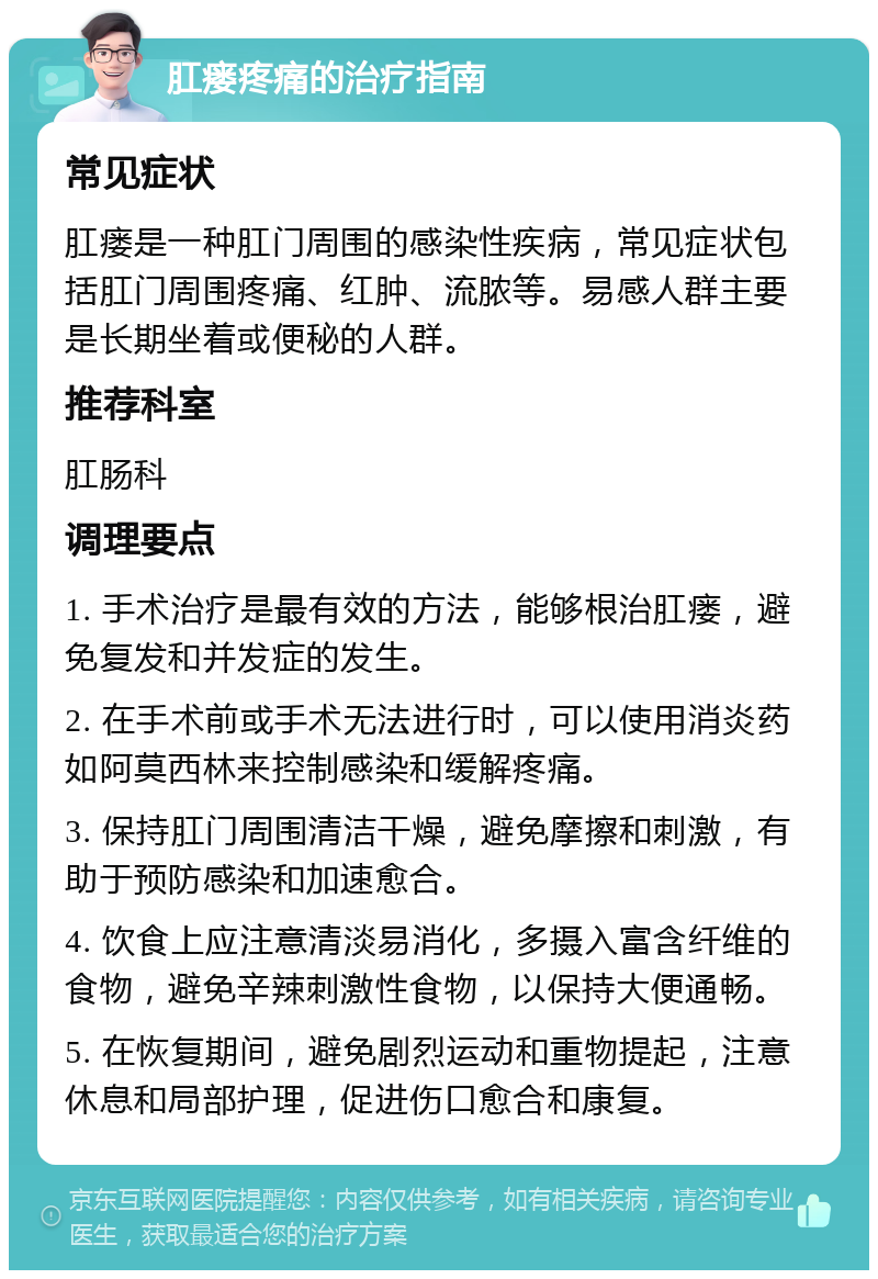 肛瘘疼痛的治疗指南 常见症状 肛瘘是一种肛门周围的感染性疾病，常见症状包括肛门周围疼痛、红肿、流脓等。易感人群主要是长期坐着或便秘的人群。 推荐科室 肛肠科 调理要点 1. 手术治疗是最有效的方法，能够根治肛瘘，避免复发和并发症的发生。 2. 在手术前或手术无法进行时，可以使用消炎药如阿莫西林来控制感染和缓解疼痛。 3. 保持肛门周围清洁干燥，避免摩擦和刺激，有助于预防感染和加速愈合。 4. 饮食上应注意清淡易消化，多摄入富含纤维的食物，避免辛辣刺激性食物，以保持大便通畅。 5. 在恢复期间，避免剧烈运动和重物提起，注意休息和局部护理，促进伤口愈合和康复。