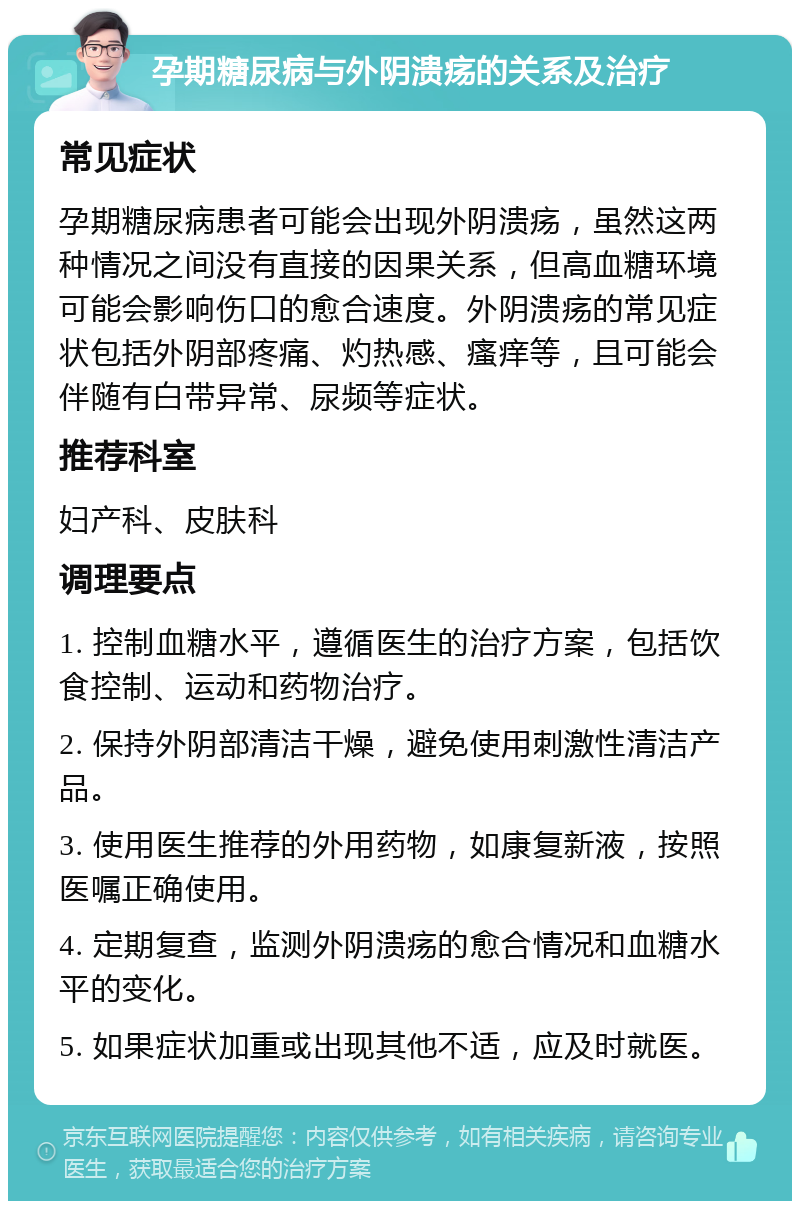 孕期糖尿病与外阴溃疡的关系及治疗 常见症状 孕期糖尿病患者可能会出现外阴溃疡，虽然这两种情况之间没有直接的因果关系，但高血糖环境可能会影响伤口的愈合速度。外阴溃疡的常见症状包括外阴部疼痛、灼热感、瘙痒等，且可能会伴随有白带异常、尿频等症状。 推荐科室 妇产科、皮肤科 调理要点 1. 控制血糖水平，遵循医生的治疗方案，包括饮食控制、运动和药物治疗。 2. 保持外阴部清洁干燥，避免使用刺激性清洁产品。 3. 使用医生推荐的外用药物，如康复新液，按照医嘱正确使用。 4. 定期复查，监测外阴溃疡的愈合情况和血糖水平的变化。 5. 如果症状加重或出现其他不适，应及时就医。