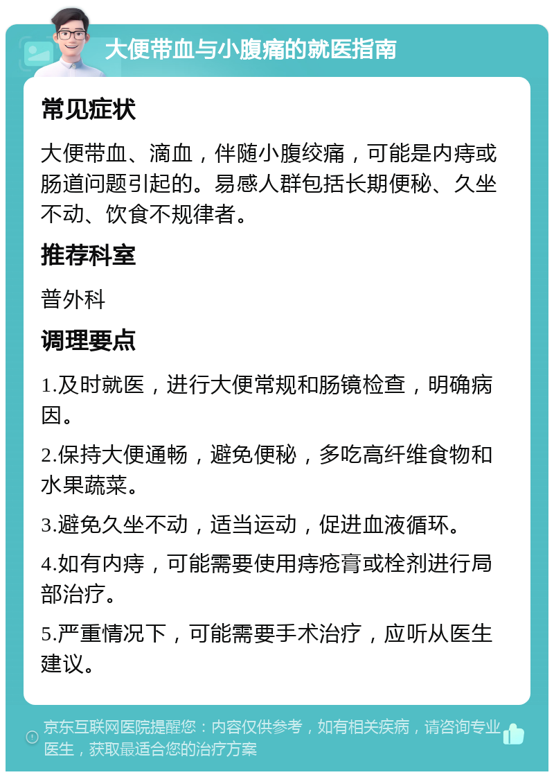 大便带血与小腹痛的就医指南 常见症状 大便带血、滴血，伴随小腹绞痛，可能是内痔或肠道问题引起的。易感人群包括长期便秘、久坐不动、饮食不规律者。 推荐科室 普外科 调理要点 1.及时就医，进行大便常规和肠镜检查，明确病因。 2.保持大便通畅，避免便秘，多吃高纤维食物和水果蔬菜。 3.避免久坐不动，适当运动，促进血液循环。 4.如有内痔，可能需要使用痔疮膏或栓剂进行局部治疗。 5.严重情况下，可能需要手术治疗，应听从医生建议。