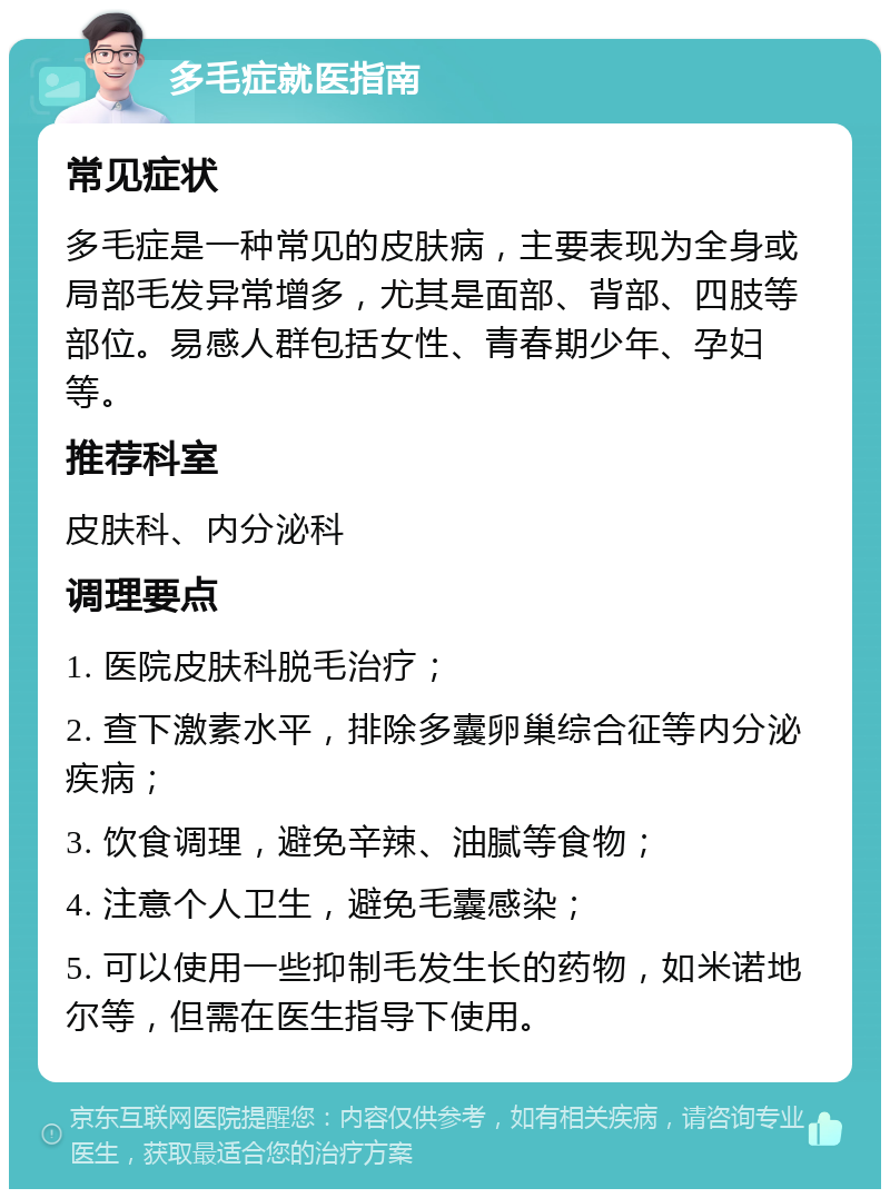 多毛症就医指南 常见症状 多毛症是一种常见的皮肤病，主要表现为全身或局部毛发异常增多，尤其是面部、背部、四肢等部位。易感人群包括女性、青春期少年、孕妇等。 推荐科室 皮肤科、内分泌科 调理要点 1. 医院皮肤科脱毛治疗； 2. 查下激素水平，排除多囊卵巢综合征等内分泌疾病； 3. 饮食调理，避免辛辣、油腻等食物； 4. 注意个人卫生，避免毛囊感染； 5. 可以使用一些抑制毛发生长的药物，如米诺地尔等，但需在医生指导下使用。