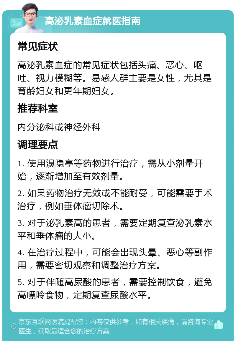 高泌乳素血症就医指南 常见症状 高泌乳素血症的常见症状包括头痛、恶心、呕吐、视力模糊等。易感人群主要是女性，尤其是育龄妇女和更年期妇女。 推荐科室 内分泌科或神经外科 调理要点 1. 使用溴隐亭等药物进行治疗，需从小剂量开始，逐渐增加至有效剂量。 2. 如果药物治疗无效或不能耐受，可能需要手术治疗，例如垂体瘤切除术。 3. 对于泌乳素高的患者，需要定期复查泌乳素水平和垂体瘤的大小。 4. 在治疗过程中，可能会出现头晕、恶心等副作用，需要密切观察和调整治疗方案。 5. 对于伴随高尿酸的患者，需要控制饮食，避免高嘌呤食物，定期复查尿酸水平。