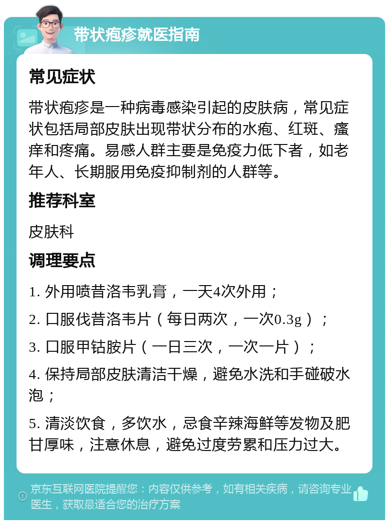 带状疱疹就医指南 常见症状 带状疱疹是一种病毒感染引起的皮肤病，常见症状包括局部皮肤出现带状分布的水疱、红斑、瘙痒和疼痛。易感人群主要是免疫力低下者，如老年人、长期服用免疫抑制剂的人群等。 推荐科室 皮肤科 调理要点 1. 外用喷昔洛韦乳膏，一天4次外用； 2. 口服伐昔洛韦片（每日两次，一次0.3g）； 3. 口服甲钴胺片（一日三次，一次一片）； 4. 保持局部皮肤清洁干燥，避免水洗和手碰破水泡； 5. 清淡饮食，多饮水，忌食辛辣海鲜等发物及肥甘厚味，注意休息，避免过度劳累和压力过大。