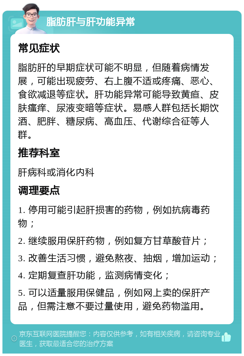 脂肪肝与肝功能异常 常见症状 脂肪肝的早期症状可能不明显，但随着病情发展，可能出现疲劳、右上腹不适或疼痛、恶心、食欲减退等症状。肝功能异常可能导致黄疸、皮肤瘙痒、尿液变暗等症状。易感人群包括长期饮酒、肥胖、糖尿病、高血压、代谢综合征等人群。 推荐科室 肝病科或消化内科 调理要点 1. 停用可能引起肝损害的药物，例如抗病毒药物； 2. 继续服用保肝药物，例如复方甘草酸苷片； 3. 改善生活习惯，避免熬夜、抽烟，增加运动； 4. 定期复查肝功能，监测病情变化； 5. 可以适量服用保健品，例如网上卖的保肝产品，但需注意不要过量使用，避免药物滥用。