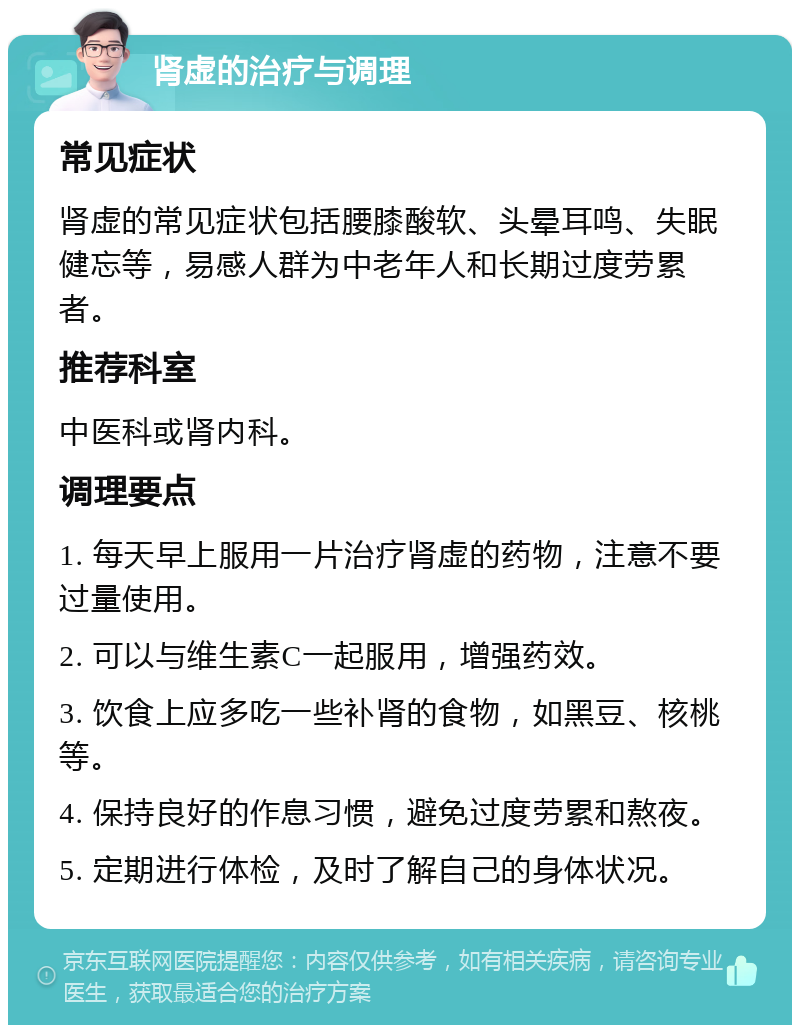 肾虚的治疗与调理 常见症状 肾虚的常见症状包括腰膝酸软、头晕耳鸣、失眠健忘等，易感人群为中老年人和长期过度劳累者。 推荐科室 中医科或肾内科。 调理要点 1. 每天早上服用一片治疗肾虚的药物，注意不要过量使用。 2. 可以与维生素C一起服用，增强药效。 3. 饮食上应多吃一些补肾的食物，如黑豆、核桃等。 4. 保持良好的作息习惯，避免过度劳累和熬夜。 5. 定期进行体检，及时了解自己的身体状况。