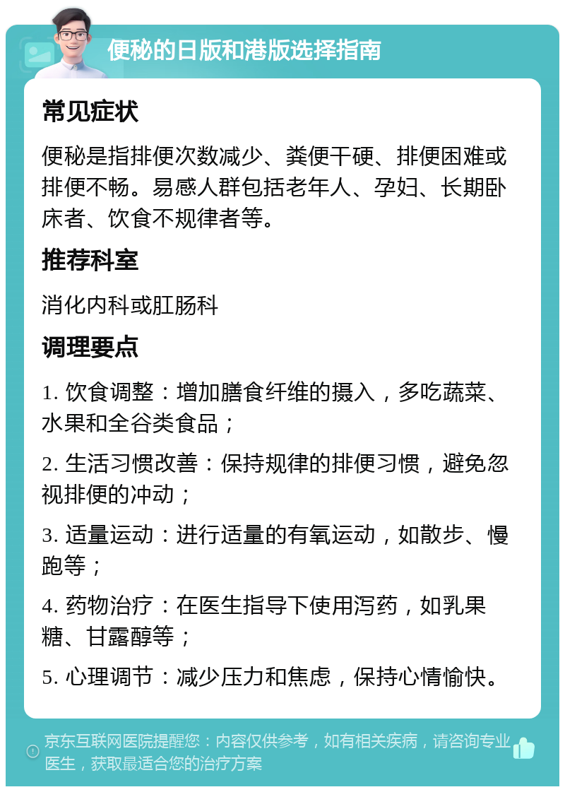 便秘的日版和港版选择指南 常见症状 便秘是指排便次数减少、粪便干硬、排便困难或排便不畅。易感人群包括老年人、孕妇、长期卧床者、饮食不规律者等。 推荐科室 消化内科或肛肠科 调理要点 1. 饮食调整：增加膳食纤维的摄入，多吃蔬菜、水果和全谷类食品； 2. 生活习惯改善：保持规律的排便习惯，避免忽视排便的冲动； 3. 适量运动：进行适量的有氧运动，如散步、慢跑等； 4. 药物治疗：在医生指导下使用泻药，如乳果糖、甘露醇等； 5. 心理调节：减少压力和焦虑，保持心情愉快。