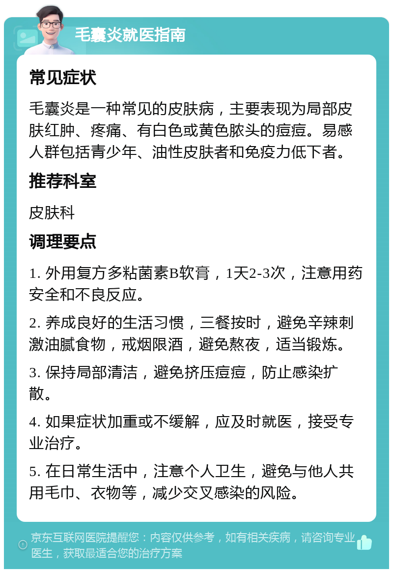 毛囊炎就医指南 常见症状 毛囊炎是一种常见的皮肤病，主要表现为局部皮肤红肿、疼痛、有白色或黄色脓头的痘痘。易感人群包括青少年、油性皮肤者和免疫力低下者。 推荐科室 皮肤科 调理要点 1. 外用复方多粘菌素B软膏，1天2-3次，注意用药安全和不良反应。 2. 养成良好的生活习惯，三餐按时，避免辛辣刺激油腻食物，戒烟限酒，避免熬夜，适当锻炼。 3. 保持局部清洁，避免挤压痘痘，防止感染扩散。 4. 如果症状加重或不缓解，应及时就医，接受专业治疗。 5. 在日常生活中，注意个人卫生，避免与他人共用毛巾、衣物等，减少交叉感染的风险。