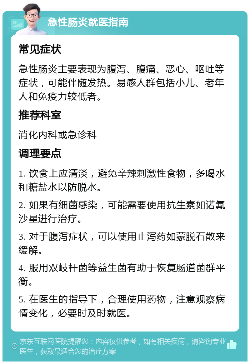 急性肠炎就医指南 常见症状 急性肠炎主要表现为腹泻、腹痛、恶心、呕吐等症状，可能伴随发热。易感人群包括小儿、老年人和免疫力较低者。 推荐科室 消化内科或急诊科 调理要点 1. 饮食上应清淡，避免辛辣刺激性食物，多喝水和糖盐水以防脱水。 2. 如果有细菌感染，可能需要使用抗生素如诺氟沙星进行治疗。 3. 对于腹泻症状，可以使用止泻药如蒙脱石散来缓解。 4. 服用双岐杆菌等益生菌有助于恢复肠道菌群平衡。 5. 在医生的指导下，合理使用药物，注意观察病情变化，必要时及时就医。