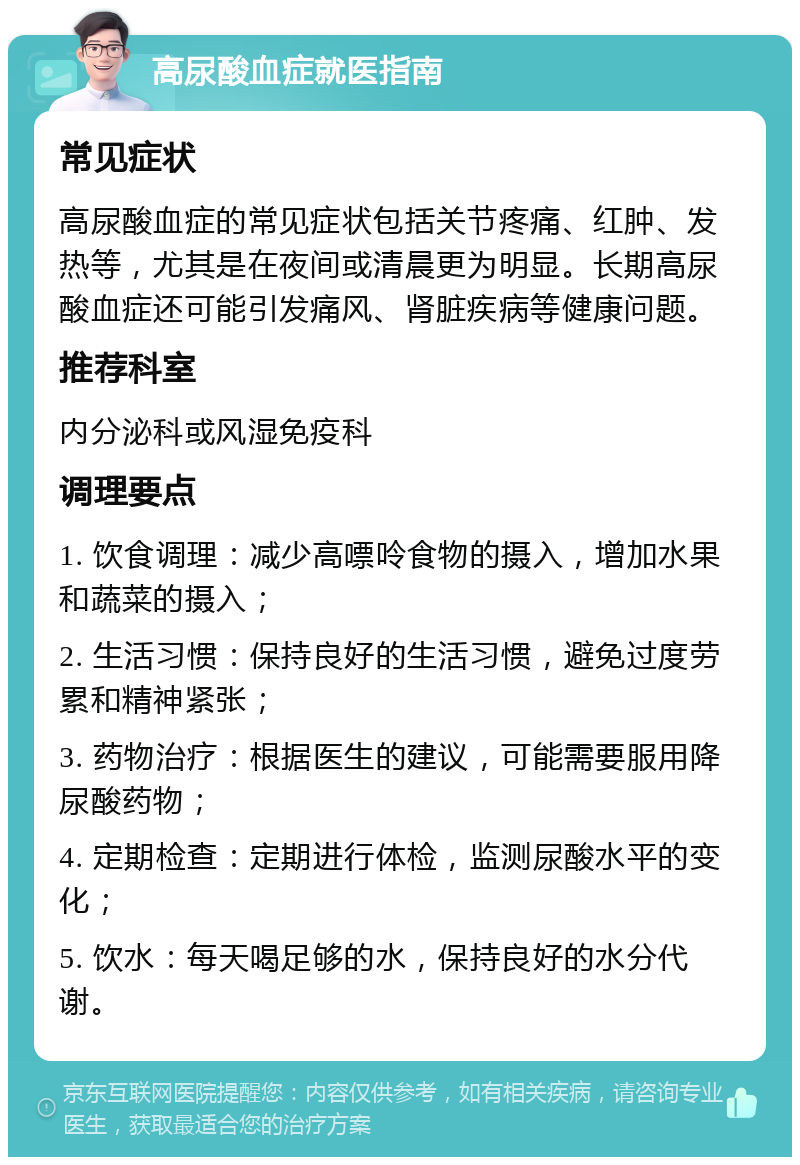 高尿酸血症就医指南 常见症状 高尿酸血症的常见症状包括关节疼痛、红肿、发热等，尤其是在夜间或清晨更为明显。长期高尿酸血症还可能引发痛风、肾脏疾病等健康问题。 推荐科室 内分泌科或风湿免疫科 调理要点 1. 饮食调理：减少高嘌呤食物的摄入，增加水果和蔬菜的摄入； 2. 生活习惯：保持良好的生活习惯，避免过度劳累和精神紧张； 3. 药物治疗：根据医生的建议，可能需要服用降尿酸药物； 4. 定期检查：定期进行体检，监测尿酸水平的变化； 5. 饮水：每天喝足够的水，保持良好的水分代谢。