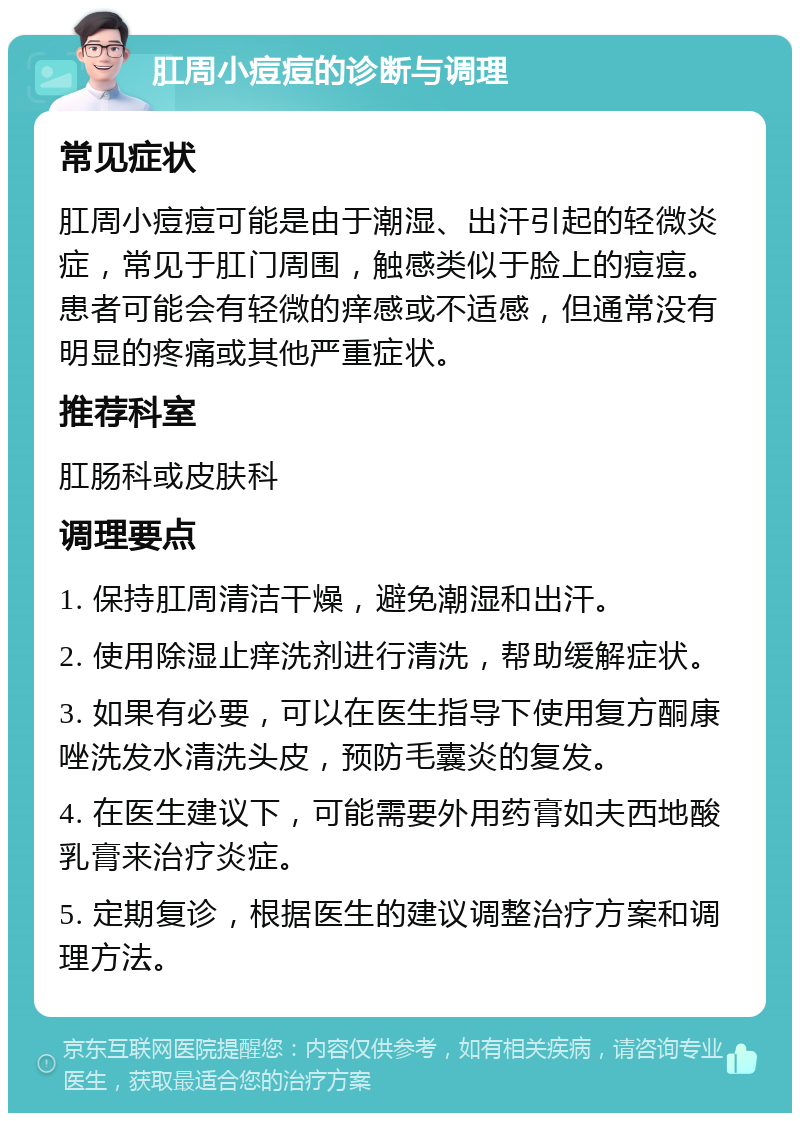 肛周小痘痘的诊断与调理 常见症状 肛周小痘痘可能是由于潮湿、出汗引起的轻微炎症，常见于肛门周围，触感类似于脸上的痘痘。患者可能会有轻微的痒感或不适感，但通常没有明显的疼痛或其他严重症状。 推荐科室 肛肠科或皮肤科 调理要点 1. 保持肛周清洁干燥，避免潮湿和出汗。 2. 使用除湿止痒洗剂进行清洗，帮助缓解症状。 3. 如果有必要，可以在医生指导下使用复方酮康唑洗发水清洗头皮，预防毛囊炎的复发。 4. 在医生建议下，可能需要外用药膏如夫西地酸乳膏来治疗炎症。 5. 定期复诊，根据医生的建议调整治疗方案和调理方法。