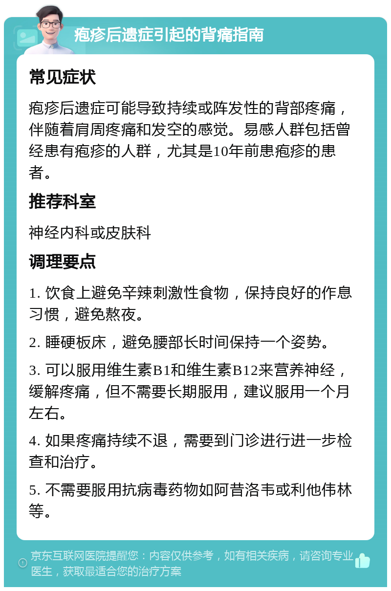 疱疹后遗症引起的背痛指南 常见症状 疱疹后遗症可能导致持续或阵发性的背部疼痛，伴随着肩周疼痛和发空的感觉。易感人群包括曾经患有疱疹的人群，尤其是10年前患疱疹的患者。 推荐科室 神经内科或皮肤科 调理要点 1. 饮食上避免辛辣刺激性食物，保持良好的作息习惯，避免熬夜。 2. 睡硬板床，避免腰部长时间保持一个姿势。 3. 可以服用维生素B1和维生素B12来营养神经，缓解疼痛，但不需要长期服用，建议服用一个月左右。 4. 如果疼痛持续不退，需要到门诊进行进一步检查和治疗。 5. 不需要服用抗病毒药物如阿昔洛韦或利他伟林等。