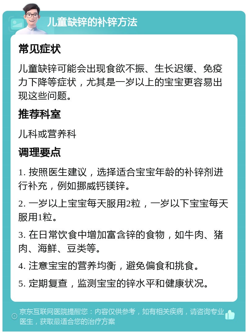 儿童缺锌的补锌方法 常见症状 儿童缺锌可能会出现食欲不振、生长迟缓、免疫力下降等症状，尤其是一岁以上的宝宝更容易出现这些问题。 推荐科室 儿科或营养科 调理要点 1. 按照医生建议，选择适合宝宝年龄的补锌剂进行补充，例如挪威钙镁锌。 2. 一岁以上宝宝每天服用2粒，一岁以下宝宝每天服用1粒。 3. 在日常饮食中增加富含锌的食物，如牛肉、猪肉、海鲜、豆类等。 4. 注意宝宝的营养均衡，避免偏食和挑食。 5. 定期复查，监测宝宝的锌水平和健康状况。