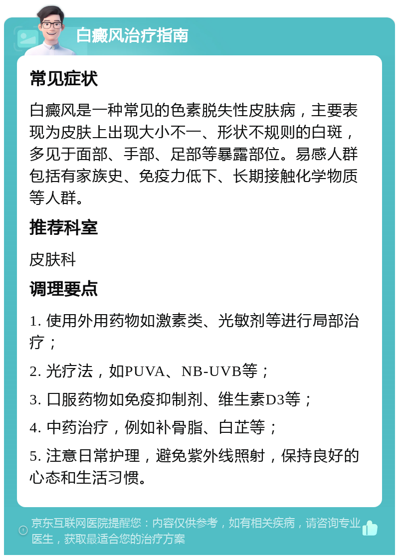 白癜风治疗指南 常见症状 白癜风是一种常见的色素脱失性皮肤病，主要表现为皮肤上出现大小不一、形状不规则的白斑，多见于面部、手部、足部等暴露部位。易感人群包括有家族史、免疫力低下、长期接触化学物质等人群。 推荐科室 皮肤科 调理要点 1. 使用外用药物如激素类、光敏剂等进行局部治疗； 2. 光疗法，如PUVA、NB-UVB等； 3. 口服药物如免疫抑制剂、维生素D3等； 4. 中药治疗，例如补骨脂、白芷等； 5. 注意日常护理，避免紫外线照射，保持良好的心态和生活习惯。