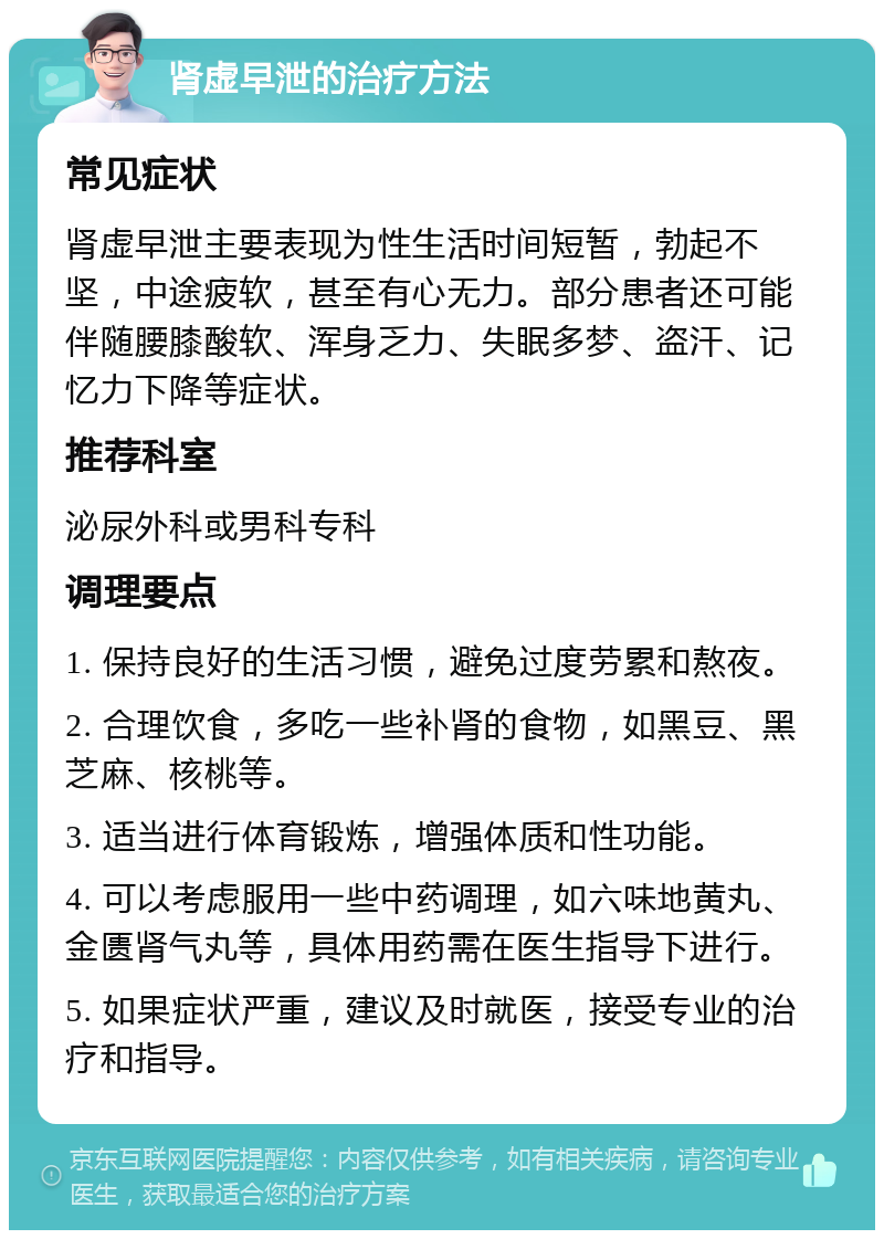 肾虚早泄的治疗方法 常见症状 肾虚早泄主要表现为性生活时间短暂，勃起不坚，中途疲软，甚至有心无力。部分患者还可能伴随腰膝酸软、浑身乏力、失眠多梦、盗汗、记忆力下降等症状。 推荐科室 泌尿外科或男科专科 调理要点 1. 保持良好的生活习惯，避免过度劳累和熬夜。 2. 合理饮食，多吃一些补肾的食物，如黑豆、黑芝麻、核桃等。 3. 适当进行体育锻炼，增强体质和性功能。 4. 可以考虑服用一些中药调理，如六味地黄丸、金匮肾气丸等，具体用药需在医生指导下进行。 5. 如果症状严重，建议及时就医，接受专业的治疗和指导。