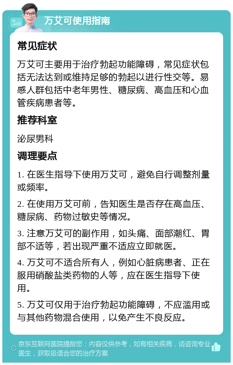 万艾可使用指南 常见症状 万艾可主要用于治疗勃起功能障碍，常见症状包括无法达到或维持足够的勃起以进行性交等。易感人群包括中老年男性、糖尿病、高血压和心血管疾病患者等。 推荐科室 泌尿男科 调理要点 1. 在医生指导下使用万艾可，避免自行调整剂量或频率。 2. 在使用万艾可前，告知医生是否存在高血压、糖尿病、药物过敏史等情况。 3. 注意万艾可的副作用，如头痛、面部潮红、胃部不适等，若出现严重不适应立即就医。 4. 万艾可不适合所有人，例如心脏病患者、正在服用硝酸盐类药物的人等，应在医生指导下使用。 5. 万艾可仅用于治疗勃起功能障碍，不应滥用或与其他药物混合使用，以免产生不良反应。