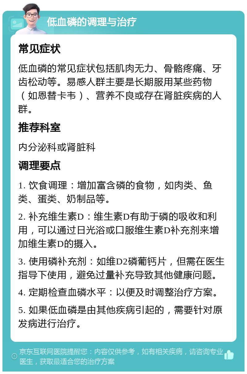 低血磷的调理与治疗 常见症状 低血磷的常见症状包括肌肉无力、骨骼疼痛、牙齿松动等。易感人群主要是长期服用某些药物（如恩替卡韦）、营养不良或存在肾脏疾病的人群。 推荐科室 内分泌科或肾脏科 调理要点 1. 饮食调理：增加富含磷的食物，如肉类、鱼类、蛋类、奶制品等。 2. 补充维生素D：维生素D有助于磷的吸收和利用，可以通过日光浴或口服维生素D补充剂来增加维生素D的摄入。 3. 使用磷补充剂：如维D2磷葡钙片，但需在医生指导下使用，避免过量补充导致其他健康问题。 4. 定期检查血磷水平：以便及时调整治疗方案。 5. 如果低血磷是由其他疾病引起的，需要针对原发病进行治疗。