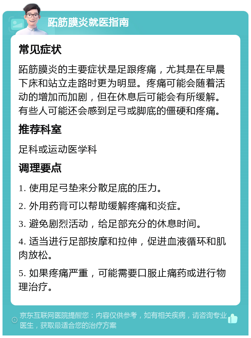 跖筋膜炎就医指南 常见症状 跖筋膜炎的主要症状是足跟疼痛，尤其是在早晨下床和站立走路时更为明显。疼痛可能会随着活动的增加而加剧，但在休息后可能会有所缓解。有些人可能还会感到足弓或脚底的僵硬和疼痛。 推荐科室 足科或运动医学科 调理要点 1. 使用足弓垫来分散足底的压力。 2. 外用药膏可以帮助缓解疼痛和炎症。 3. 避免剧烈活动，给足部充分的休息时间。 4. 适当进行足部按摩和拉伸，促进血液循环和肌肉放松。 5. 如果疼痛严重，可能需要口服止痛药或进行物理治疗。