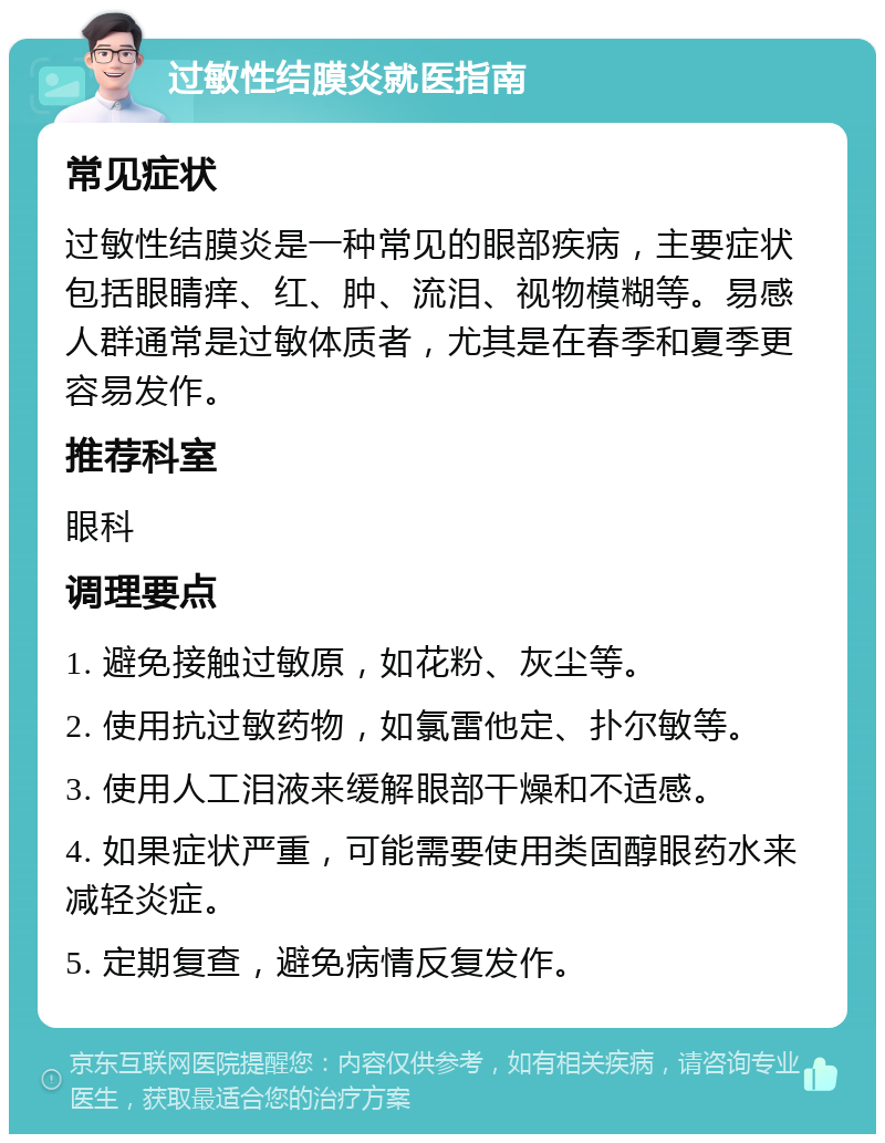 过敏性结膜炎就医指南 常见症状 过敏性结膜炎是一种常见的眼部疾病，主要症状包括眼睛痒、红、肿、流泪、视物模糊等。易感人群通常是过敏体质者，尤其是在春季和夏季更容易发作。 推荐科室 眼科 调理要点 1. 避免接触过敏原，如花粉、灰尘等。 2. 使用抗过敏药物，如氯雷他定、扑尔敏等。 3. 使用人工泪液来缓解眼部干燥和不适感。 4. 如果症状严重，可能需要使用类固醇眼药水来减轻炎症。 5. 定期复查，避免病情反复发作。