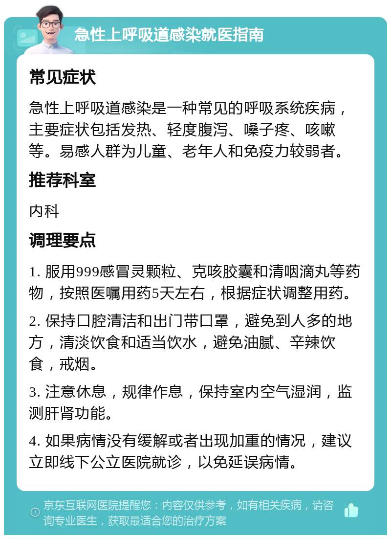 急性上呼吸道感染就医指南 常见症状 急性上呼吸道感染是一种常见的呼吸系统疾病，主要症状包括发热、轻度腹泻、嗓子疼、咳嗽等。易感人群为儿童、老年人和免疫力较弱者。 推荐科室 内科 调理要点 1. 服用999感冒灵颗粒、克咳胶囊和清咽滴丸等药物，按照医嘱用药5天左右，根据症状调整用药。 2. 保持口腔清洁和出门带口罩，避免到人多的地方，清淡饮食和适当饮水，避免油腻、辛辣饮食，戒烟。 3. 注意休息，规律作息，保持室内空气湿润，监测肝肾功能。 4. 如果病情没有缓解或者出现加重的情况，建议立即线下公立医院就诊，以免延误病情。