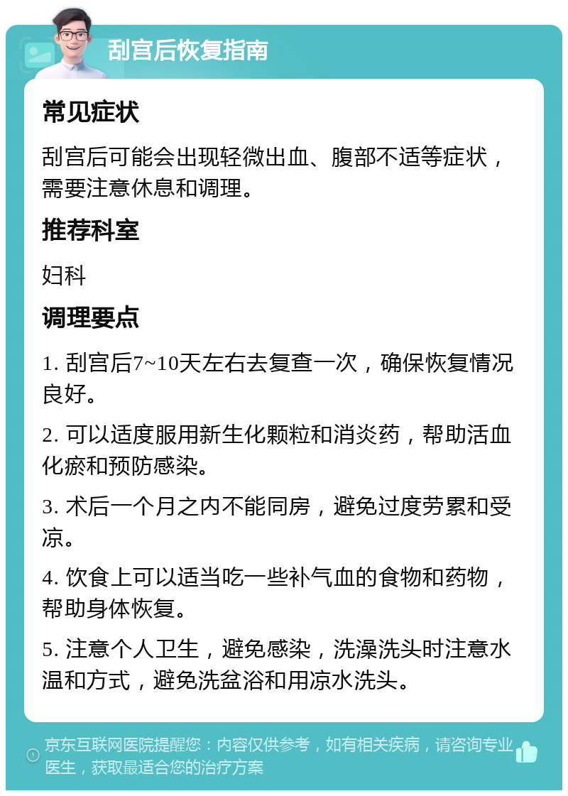 刮宫后恢复指南 常见症状 刮宫后可能会出现轻微出血、腹部不适等症状，需要注意休息和调理。 推荐科室 妇科 调理要点 1. 刮宫后7~10天左右去复查一次，确保恢复情况良好。 2. 可以适度服用新生化颗粒和消炎药，帮助活血化瘀和预防感染。 3. 术后一个月之内不能同房，避免过度劳累和受凉。 4. 饮食上可以适当吃一些补气血的食物和药物，帮助身体恢复。 5. 注意个人卫生，避免感染，洗澡洗头时注意水温和方式，避免洗盆浴和用凉水洗头。