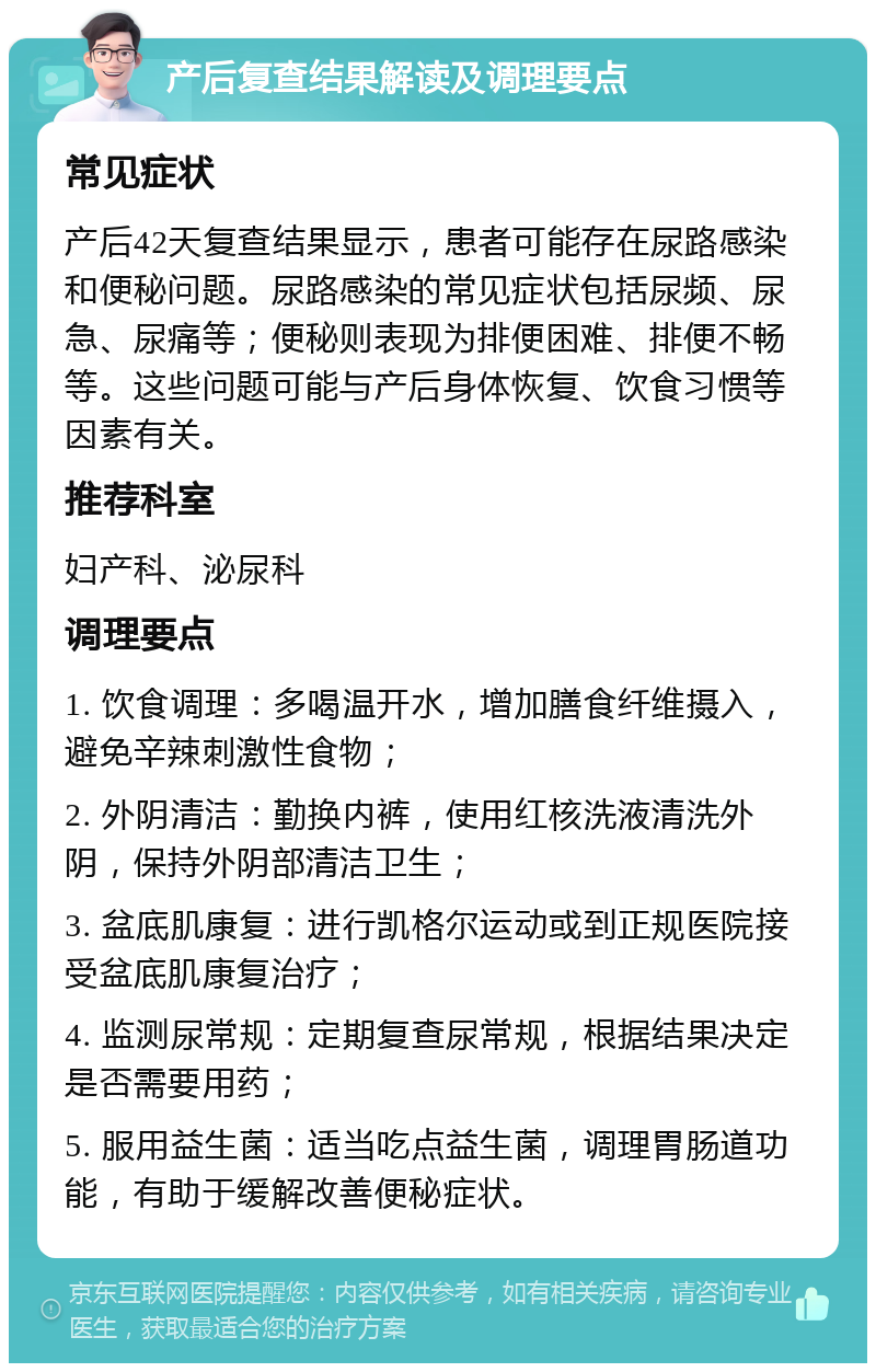 产后复查结果解读及调理要点 常见症状 产后42天复查结果显示，患者可能存在尿路感染和便秘问题。尿路感染的常见症状包括尿频、尿急、尿痛等；便秘则表现为排便困难、排便不畅等。这些问题可能与产后身体恢复、饮食习惯等因素有关。 推荐科室 妇产科、泌尿科 调理要点 1. 饮食调理：多喝温开水，增加膳食纤维摄入，避免辛辣刺激性食物； 2. 外阴清洁：勤换内裤，使用红核洗液清洗外阴，保持外阴部清洁卫生； 3. 盆底肌康复：进行凯格尔运动或到正规医院接受盆底肌康复治疗； 4. 监测尿常规：定期复查尿常规，根据结果决定是否需要用药； 5. 服用益生菌：适当吃点益生菌，调理胃肠道功能，有助于缓解改善便秘症状。