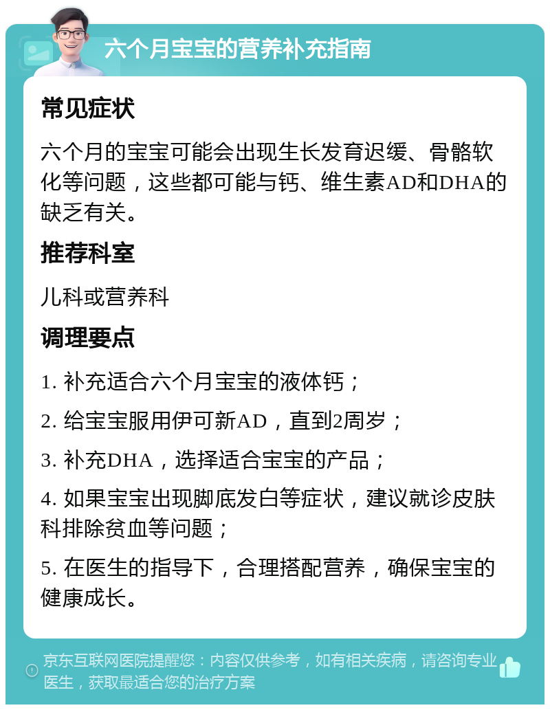 六个月宝宝的营养补充指南 常见症状 六个月的宝宝可能会出现生长发育迟缓、骨骼软化等问题，这些都可能与钙、维生素AD和DHA的缺乏有关。 推荐科室 儿科或营养科 调理要点 1. 补充适合六个月宝宝的液体钙； 2. 给宝宝服用伊可新AD，直到2周岁； 3. 补充DHA，选择适合宝宝的产品； 4. 如果宝宝出现脚底发白等症状，建议就诊皮肤科排除贫血等问题； 5. 在医生的指导下，合理搭配营养，确保宝宝的健康成长。