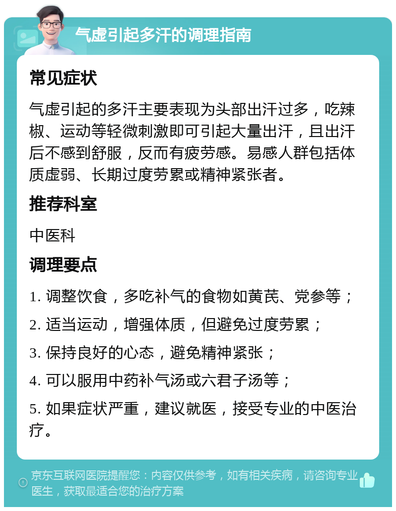 气虚引起多汗的调理指南 常见症状 气虚引起的多汗主要表现为头部出汗过多，吃辣椒、运动等轻微刺激即可引起大量出汗，且出汗后不感到舒服，反而有疲劳感。易感人群包括体质虚弱、长期过度劳累或精神紧张者。 推荐科室 中医科 调理要点 1. 调整饮食，多吃补气的食物如黄芪、党参等； 2. 适当运动，增强体质，但避免过度劳累； 3. 保持良好的心态，避免精神紧张； 4. 可以服用中药补气汤或六君子汤等； 5. 如果症状严重，建议就医，接受专业的中医治疗。