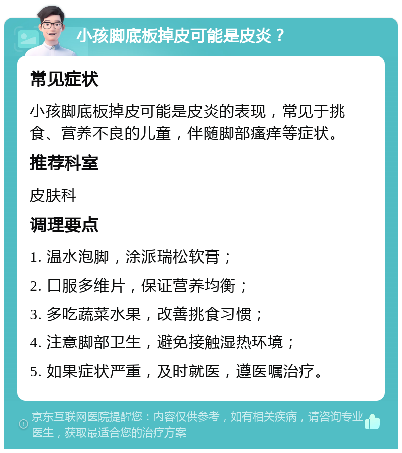 小孩脚底板掉皮可能是皮炎？ 常见症状 小孩脚底板掉皮可能是皮炎的表现，常见于挑食、营养不良的儿童，伴随脚部瘙痒等症状。 推荐科室 皮肤科 调理要点 1. 温水泡脚，涂派瑞松软膏； 2. 口服多维片，保证营养均衡； 3. 多吃蔬菜水果，改善挑食习惯； 4. 注意脚部卫生，避免接触湿热环境； 5. 如果症状严重，及时就医，遵医嘱治疗。