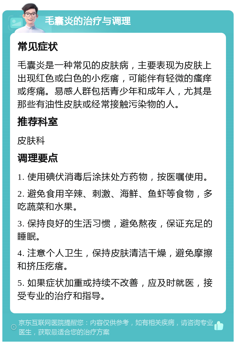 毛囊炎的治疗与调理 常见症状 毛囊炎是一种常见的皮肤病，主要表现为皮肤上出现红色或白色的小疙瘩，可能伴有轻微的瘙痒或疼痛。易感人群包括青少年和成年人，尤其是那些有油性皮肤或经常接触污染物的人。 推荐科室 皮肤科 调理要点 1. 使用碘伏消毒后涂抹处方药物，按医嘱使用。 2. 避免食用辛辣、刺激、海鲜、鱼虾等食物，多吃蔬菜和水果。 3. 保持良好的生活习惯，避免熬夜，保证充足的睡眠。 4. 注意个人卫生，保持皮肤清洁干燥，避免摩擦和挤压疙瘩。 5. 如果症状加重或持续不改善，应及时就医，接受专业的治疗和指导。