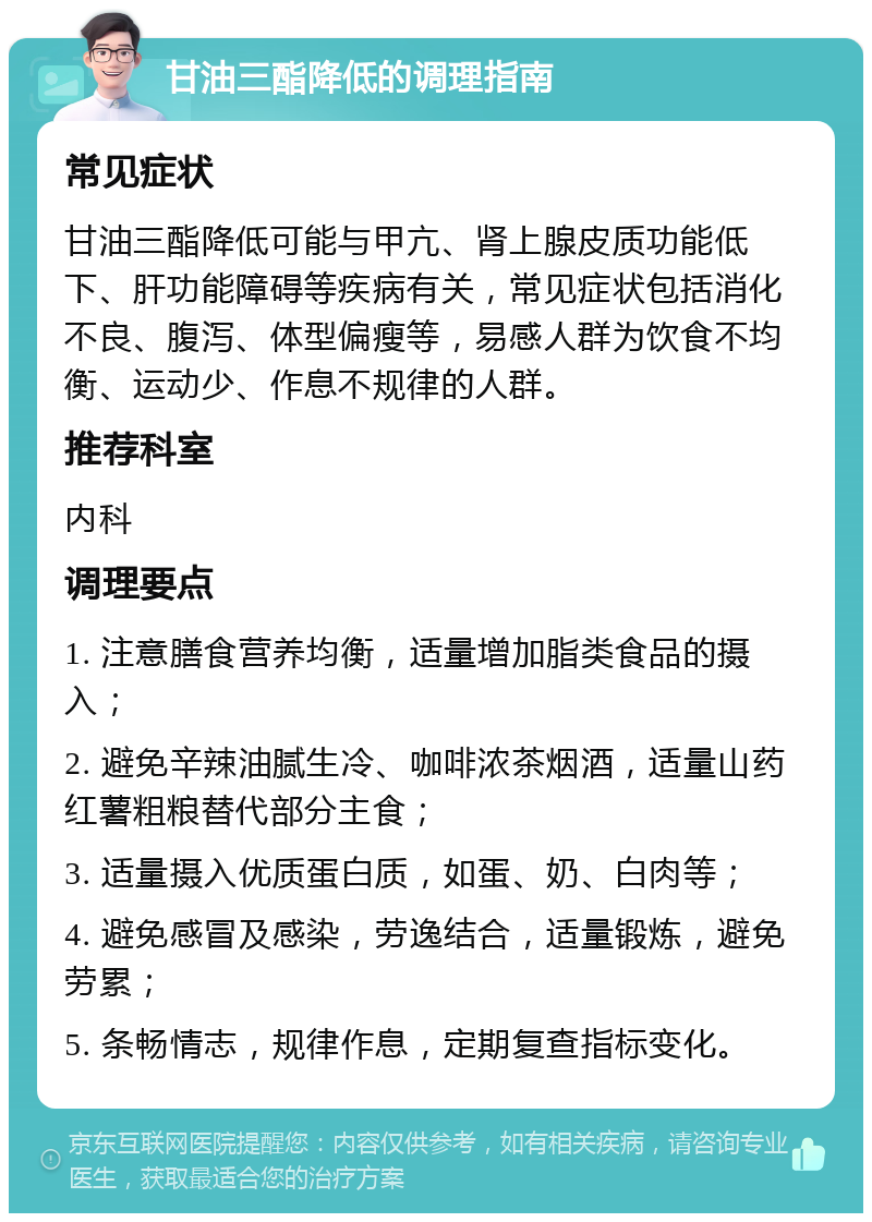 甘油三酯降低的调理指南 常见症状 甘油三酯降低可能与甲亢、肾上腺皮质功能低下、肝功能障碍等疾病有关，常见症状包括消化不良、腹泻、体型偏瘦等，易感人群为饮食不均衡、运动少、作息不规律的人群。 推荐科室 内科 调理要点 1. 注意膳食营养均衡，适量增加脂类食品的摄入； 2. 避免辛辣油腻生冷、咖啡浓茶烟酒，适量山药红薯粗粮替代部分主食； 3. 适量摄入优质蛋白质，如蛋、奶、白肉等； 4. 避免感冒及感染，劳逸结合，适量锻炼，避免劳累； 5. 条畅情志，规律作息，定期复查指标变化。