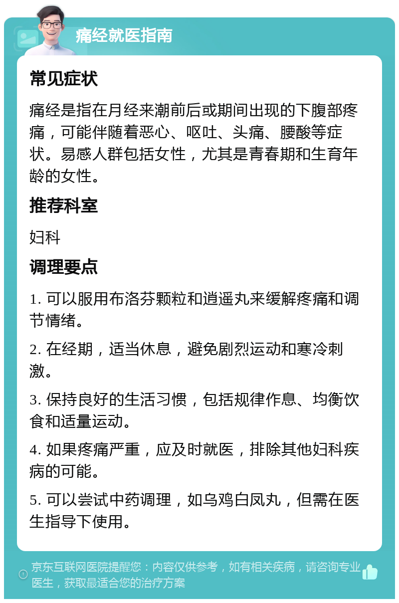 痛经就医指南 常见症状 痛经是指在月经来潮前后或期间出现的下腹部疼痛，可能伴随着恶心、呕吐、头痛、腰酸等症状。易感人群包括女性，尤其是青春期和生育年龄的女性。 推荐科室 妇科 调理要点 1. 可以服用布洛芬颗粒和逍遥丸来缓解疼痛和调节情绪。 2. 在经期，适当休息，避免剧烈运动和寒冷刺激。 3. 保持良好的生活习惯，包括规律作息、均衡饮食和适量运动。 4. 如果疼痛严重，应及时就医，排除其他妇科疾病的可能。 5. 可以尝试中药调理，如乌鸡白凤丸，但需在医生指导下使用。