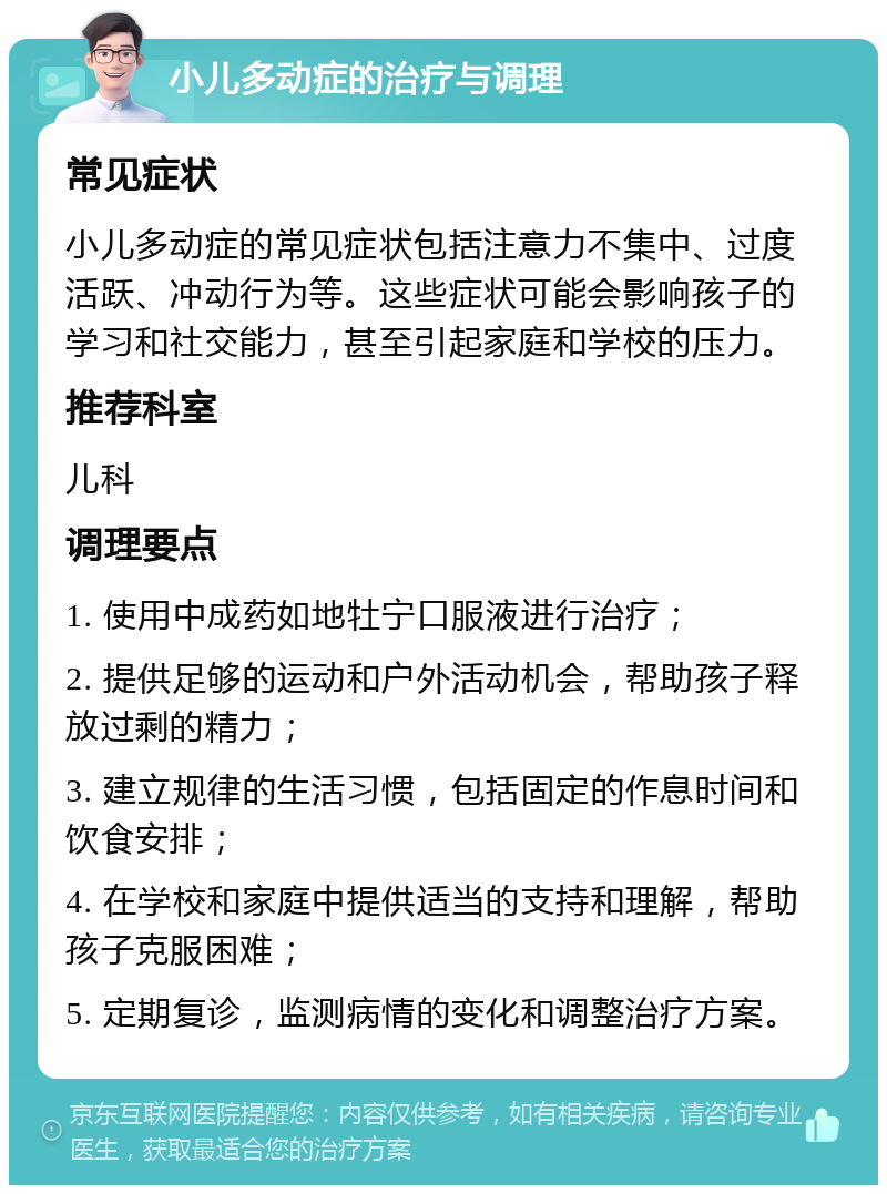 小儿多动症的治疗与调理 常见症状 小儿多动症的常见症状包括注意力不集中、过度活跃、冲动行为等。这些症状可能会影响孩子的学习和社交能力，甚至引起家庭和学校的压力。 推荐科室 儿科 调理要点 1. 使用中成药如地牡宁口服液进行治疗； 2. 提供足够的运动和户外活动机会，帮助孩子释放过剩的精力； 3. 建立规律的生活习惯，包括固定的作息时间和饮食安排； 4. 在学校和家庭中提供适当的支持和理解，帮助孩子克服困难； 5. 定期复诊，监测病情的变化和调整治疗方案。