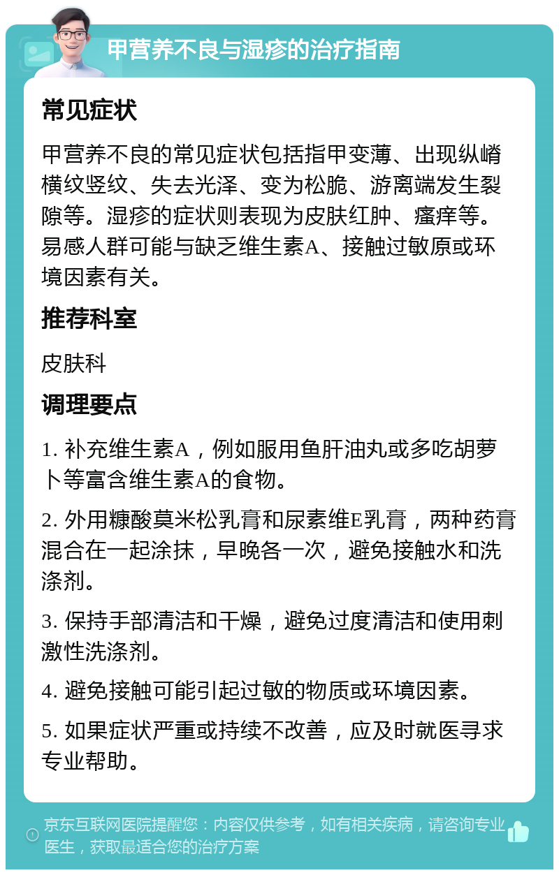 甲营养不良与湿疹的治疗指南 常见症状 甲营养不良的常见症状包括指甲变薄、出现纵嵴横纹竖纹、失去光泽、变为松脆、游离端发生裂隙等。湿疹的症状则表现为皮肤红肿、瘙痒等。易感人群可能与缺乏维生素A、接触过敏原或环境因素有关。 推荐科室 皮肤科 调理要点 1. 补充维生素A，例如服用鱼肝油丸或多吃胡萝卜等富含维生素A的食物。 2. 外用糠酸莫米松乳膏和尿素维E乳膏，两种药膏混合在一起涂抹，早晚各一次，避免接触水和洗涤剂。 3. 保持手部清洁和干燥，避免过度清洁和使用刺激性洗涤剂。 4. 避免接触可能引起过敏的物质或环境因素。 5. 如果症状严重或持续不改善，应及时就医寻求专业帮助。